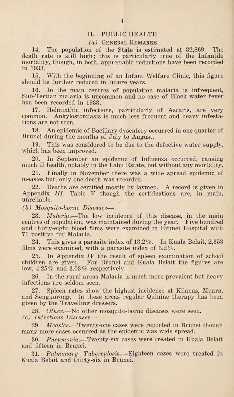 II.—PUBLIC HEALTH (a) General Remarks 14. The population of the State is estimated at 32,869. The death rate is still high; this is particularly true of the Infantile mortality, though, in both, appreciable reductions have been recorded in 1933. 15. With the beginning of an Infant Welfare Clinic, this figure should be further reduced in future years. 16. In the main centres of population malaria is infrequent, Sub-Tertian malaria is uncommon and no case of Black water fever has been recorded in 1933. 17. Helminthic infections, particularly of Ascaris, are very common. Ankylostomiasis is much less frequent and heavy infesta¬ tions are not seen. 18. An epidemic of Bacillary dysentery occurred in one quarter of Brunei during the months of July to August. 19. This was considered to be due to the defective water supply, which has been improved. 20. In September an epidemic of Influenza occurred, causing much ill health, notably in the Labu Estate, but without any mortality. 21. Finally in November there was a wide spread epidemic of measles but, only one death was recorded. 22. Deaths are certified mostly by laymen. A record is given in Appendix III, Table V though the certifications are, in main, unreliable. (b) Mosquito-borne Diseases— 23. Malaria.—The low incidence of this disease, in the main centres of population, was maintained during the year. Five hundred and thirty-eight blood films were examined in Brunei Hospital with 71 positive for Malaria. 24. This gives a parasite index of 13.2%. In Kuala Belait, 2,653 films were examined, with a parasite index of 3.2%. 25. In Appendix IV the result of spleen examination of school children are given. For Brunei and Kuala Belait the figures are low, 4.25% and 3.03% respectively. 26. In the rural areas Malaria is much more prevalent but heavy infections are seldom seen. 27. Spleen rates show the highest incidence at Kilanas, Muara, and Sengkurong. In these areas regular Quinine therapy has been given by the Travelling dressers. 28. Other.—No other mosquito-borne diseases were seen. (c) Infectious Diseases— 29. Measles.—Twenty-one cases were reported in Brunei though many more cases occurred as the epidemic was wide spread. 30. Pneumonia.—Twenty-six cases were treated in Kuala Belait and fifteen in Brunei. 31. Pulmonary Tuberculosis.—Eighteen cases were treated in Kuala Belait and thirty-six in Brunei.