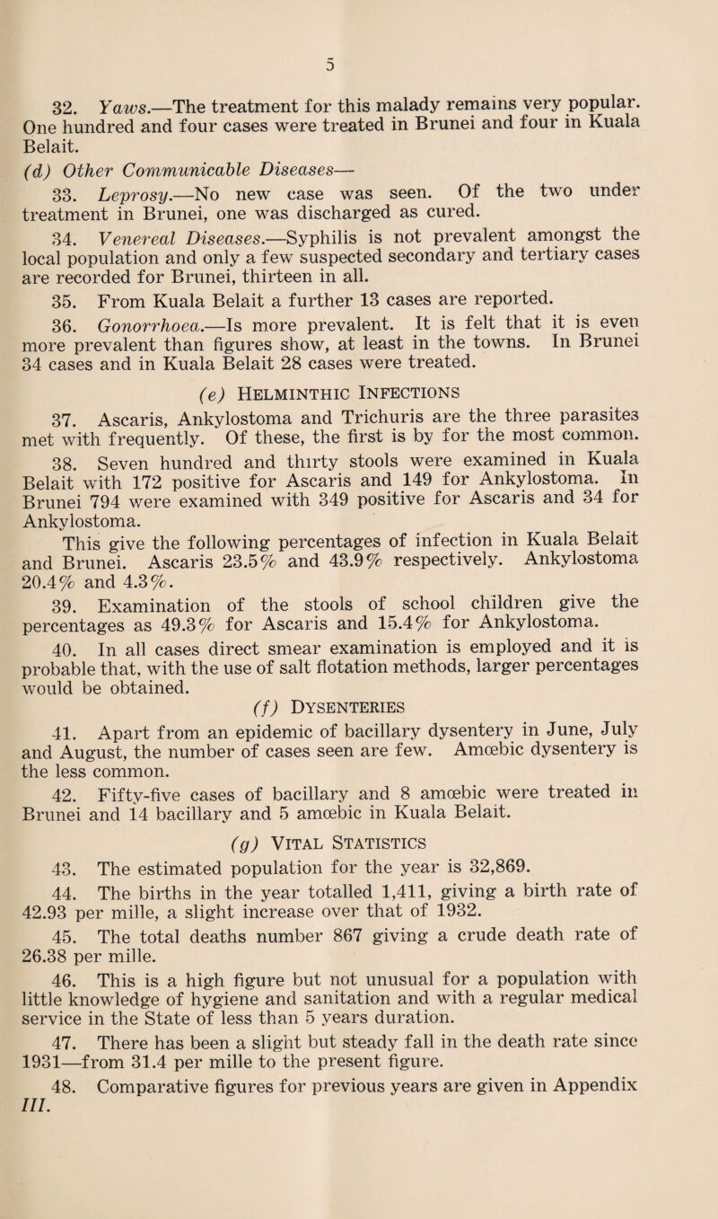 32. Yaws.—The treatment for this malady remains very popular. One hundred and four cases were treated in Brunei and four in Kuala Belait. (d) Other Communicable Diseases— 33. Leprosy.—No new case was seen. Of the two under treatment in Brunei, one was discharged as cured. 34. Venereal Diseases.—Syphilis is not prevalent amongst the local population and only a few suspected secondary and tertiary cases are recorded for Brunei, thirteen in all. 35. From Kuala Belait a further 13 cases are reported. 36. Gonorrhoea,.—Is more prevalent. It is felt that it is even more prevalent than figures show, at least in the towns. In Brunei 34 cases and in Kuala Belait 28 cases were treated. (e) Helminthic Infections 37. Ascaris, Ankylostoma and Trichuris are the three parasites met with frequently. Of these, the first is by for the most common. 38. Seven hundred and thirty stools were examined in Kuala Belait with 172 positive for Ascaris and 149 for Ankylostoma. In Brunei 794 were examined with 349 positive for Ascaris and 34 for Ankvlostoma. This give the following percentages of infection in Kuala Belait and Brunei. Ascaris 23.5% and 43.9% respectively. Ankylostoma 20.4% and 4.3%. 39. Examination of the stools of school children give the percentages as 49.3% for Ascaris and 15.4% for Ankylostoma. 40. In all cases direct smear examination is employed and it is probable that, with the use of salt flotation methods, larger percentages would be obtained. (f) Dysenteries 41. Apart from an epidemic of bacillary dysentery in June, July and August, the number of cases seen are few. Amoebic dysentery is the less common. 42. Fifty-five cases of bacillary and 8 amoebic were treated in Brunei and i4 bacillary and 5 amoebic in Kuala Belait. (g) Vital Statistics 43. The estimated population for the year is 32,869. 44. The births in the year totalled 1,411, giving a birth rate of 42.93 per mille, a slight increase over that of 1932. 45. The total deaths number 867 giving a crude death rate of 26.38 per mille. 46. This is a high figure but not unusual for a population with little knowledge of hygiene and sanitation and with a regular medical service in the State of less than 5 years duration. 47. There has been a slight but steady fall in the death rate since 1931—from 31.4 per mille to the present figure. 48. Comparative figures for previous years are given in Appendix III.