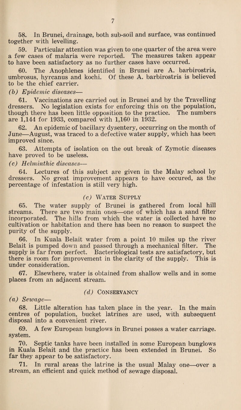 58. In Brunei, drainage, both sub-soil and surface, was continued together with levelling. 59. Particular attention was given to one quarter of the area were a few cases of malaria were reported. The measures taken appear to have been satisfactory as no further cases have occurred. 60. The Anophlenes identified in Brunei are A. barbirostris, umbrosus, hyrcanus and kochi. Of these A. barbirostris is believed to be the chief carrier. (b) Epidemic diseases— 61. Vaccinations are carried out in Brunei and by the Travelling dressers. No legislation exists for enforcing this on the population, though there has been little opposition to the practice. The numbers are 1,144 for 1983, compared with 1,160 in 1932. 62. An epidemic of bacillary dysentery, occurring on the month of June—August, was traced to a defective water supply, which has been improved since. 63. Attempts of isolation on the out break of Zymotic diseases have proved to be useless. (c) Helminthic diseases— 64. Lectures of this subject are given in the Malay school by dressers. No great improvement appears to have occured, as the percentage of infestation is still very high. (c) Water Supply 65. The water supply of Brunei is gathered from local hill streams. There are two main ones—one of which has a sand filter incorporated. The hills from which the water is collected have no cultivation or habitation and there has been no reason to suspect the purity of the supply. 66. In Kuala Belait water from a point 10 miles up the river Belait is pumped down and passed through a mechanical filter. The supply is far from perfect. Bacteriological tests are satisfactory, but there is room for improvement in the clarity of the supply. This is under consideration. 67. Elsewhere, water is obtained from shallow wells and in some places from an adjacent stream. (d) Conservancy (a) Sewage— 68. Little alteration has taken place in the year. In the main centres of population, bucket latrines are used, with subsequent disposal into a convenient river. 69. A few European bunglows in Brunei posses a water carriage, system. 70. Septic tanks have been installed in some European bunglows in Kuala Belait and the practice has been extended in Brunei. So far they appear to be satisfactory. 71. In rural areas the latrine is the usual Malay one—over a stream, an efficient and quick method of sewage disposal.