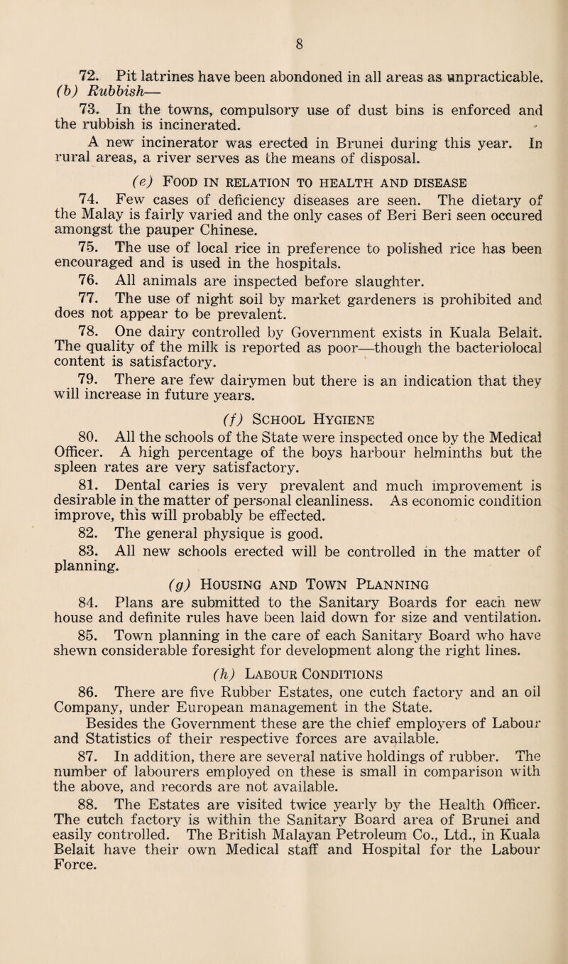 72. Pit latrines have been abondoned in all areas as impracticable. (b) Rubbish— 73. In the towns, compulsory use of dust bins is enforced and the rubbish is incinerated. A new incinerator was erected in Brunei during this year. In rural areas, a river serves as the means of disposal. (e) Food in relation to health and disease 74. Few cases of deficiency diseases are seen. The dietary of the Malay is fairly varied and the only cases of Beri Beri seen occured amongst the pauper Chinese. 75. The use of local rice in preference to polished rice has been encouraged and is used in the hospitals. 76. All animals are inspected before slaughter. 77. The use of night soil by market gardeners is prohibited and does not appear to be prevalent. 78. One dairy controlled by Government exists in Kuala Belait. The quality of the milk is reported as poor—though the bacteriolocal content is satisfactory. 79. There are few dairymen but there is an indication that they will increase in future years. (f) School Hygiene 80. All the schools of the State were inspected once by the Medical Officer. A high percentage of the boys harbour helminths but the spleen rates are very satisfactory. 81. Dental caries is very prevalent and much improvement is desirable in the matter of personal cleanliness. As economic condition improve, this will probably be effected. 82. The general physique is good. 83. All new schools erected will be controlled in the matter of planning. (g) Housing and Town Planning 84. Plans are submitted to the Sanitary Boards for each new house and definite rules have been laid down for size and ventilation. 85. Town planning in the care of each Sanitary Board who have shewn considerable foresight for development along the right lines. (h) Labour Conditions 86. There are five Rubber Estates, one cutch factory and an oil Company, under European management in the State. Besides the Government these are the chief employers of Labour and Statistics of their respective forces are available. 87. In addition, there are several native holdings of rubber. The number of labourers employed on these is small in comparison with the above, and records are not available. 88. The Estates are visited twice yearly by the Health Officer. The cutch factory is within the Sanitary Board area of Brunei and easily controlled. The British Malayan Petroleum Co., Ltd., in Kuala Belait have their own Medical staff and Hospital for the Labour Force.