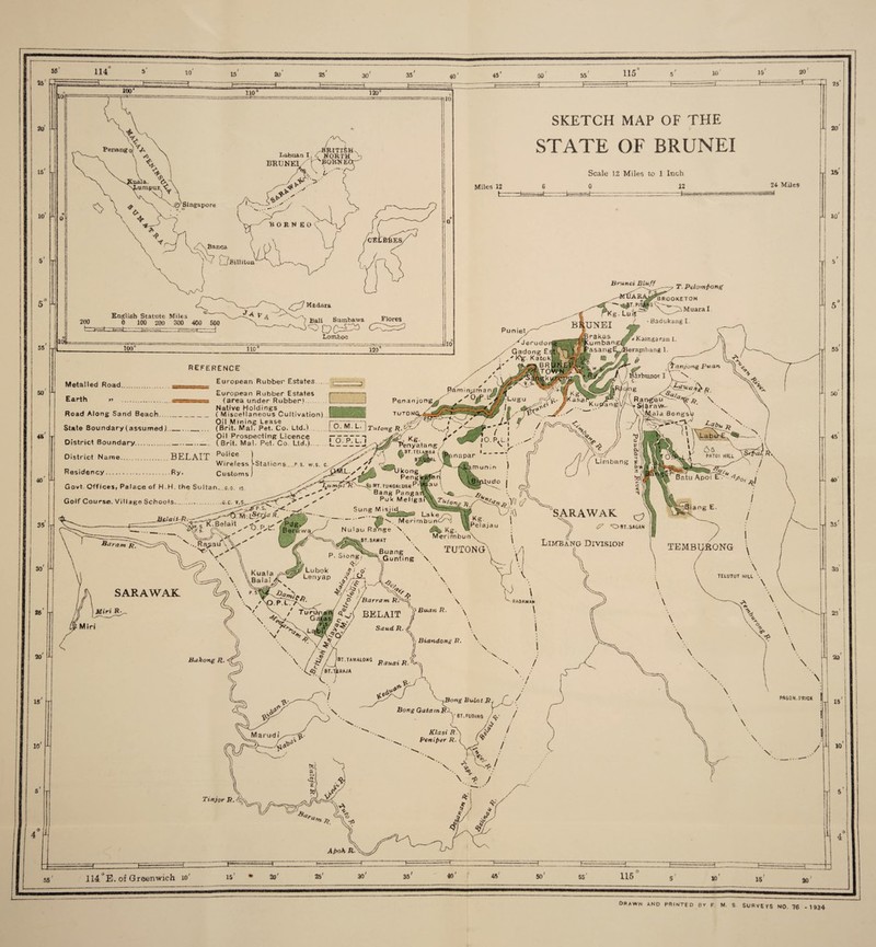 114 25' 20 IS 10 55 50 45 40 35 30 25 20 15 10 4 50 15 20 HZZ 110 ‘ 120° jgr Singapore Labuan I /'Isorth* BRUNEI f ^OK-NEa- V-T \ T-'/ -X V ■BORN E 0 X (T-Bill Hon SKETCH MAP OF THE STATE OF BRUNEI English Statute Miles 200 0 100 200 300 400 50 hrzt-^4- f—* ■——-F=rr^T— M a do r a ' ? Bali Sarnbawa Ur Flores Miles 12 Scale 12 Miles to 1 Inch 0 12 24 Miles ==! Brunei Bluff _,^rUA r kg. LuiV T. Pelomfiong BROOKETON Lomboc Puniet 100° 110 ‘ 120 Metalled Road. Earth » reference European Rubber Estates European Rubber Estates (area under Rubber). Native Holdings Penanjong Muara I Badukang I. ' t Kamga ran I. erapabang 1. if r Road Along Sand Beach__( Miscellaneous Cultivation) .B§BSf8l TuT0 ~T •' Oil Mining Lease rxTV 7 Ja W / State Boundary (assumed)__ (Brit. Mai, Pet. Co. Ltd.) . | O. M. L. | Tutong vj ^ • ' ' i District Boundary.. T District Name.BELAIT Police ) Wireless >-Station$.p s. w.s. c. Residency.Ry. Customs) ’enyatang / .BT.TEt-AISBA 1 8 Govt. Offices, Palace of H.H. the Sultan, g.o ia Lumut Golf Course. Village Schools..g.c. s' ' --xKZ K.Belait ^ ^Pdg, V* L* J Beruwax ^Ukong Peng -^JMT.TUNGALUANP' Bang Panga Puk Meligaf AM BA At >X.__ V ,Su,t-par A t \ nr, U n j n ) 'XW.S S ,v ^ ^ . O \> (Tnn-jong Pua,n ^ STbunot I V \ x \ R a n^a- ^ \ ... K upa n g,\Jh Y S( 6 r a W- \ ’ ^ u a Bonssv < - yir%s^-Lia.-x 1 > '\ub>: 60 ■$<&}.». PAT0I HIU udo 1 Vi (7 U:(i A Sung Mi sji Ibu. i Nu'au Range > £9^ ^g. w bt.sawat \ Merimbun\ SARAWAK Miri R- \ Kuala /M \ \Bala P. Siong^ Of/ Lubok ^Zo' \ Buang: T Gunting \ \ TUTONGX \ SARAWAK cy 6? 'OBT. SAGAN Limbang Division l TEMBURONG \ PV V<5> Lenyap XV f / jh„ 'v ©* I / v\ c j. / \Q P L' /^' , / C° /BarramR •\ / V ’ •/ V / < v-. Xx , \ / VxL V BakongR J \ \ Bimjh R. \ \ raoawah Sand R. \ Bumdong R. ^ \ BT.TAMA10NG Rauai R.1 &J' \ X ^Bong Bulat JR^ ,/ Bong GatatnR\ i / y BT.puoing /g,' / i Klasi R f-X PeniPer R. X / \ TELUTUT HIU. \ \ 25 20 15 10 Tl 5 55 50 \ 25 20 PA50N. PRICK \ \ \ Tinjor R. A. TL/VgsT ■ v Aj>oK R / 15 10 4 TrEi HZ 55 114 JE. of Greenwich io' 15 2or 25' 30' 35 40 45' 50 55 10 orawn and printed by f m. s surveys no. 76 - 1934