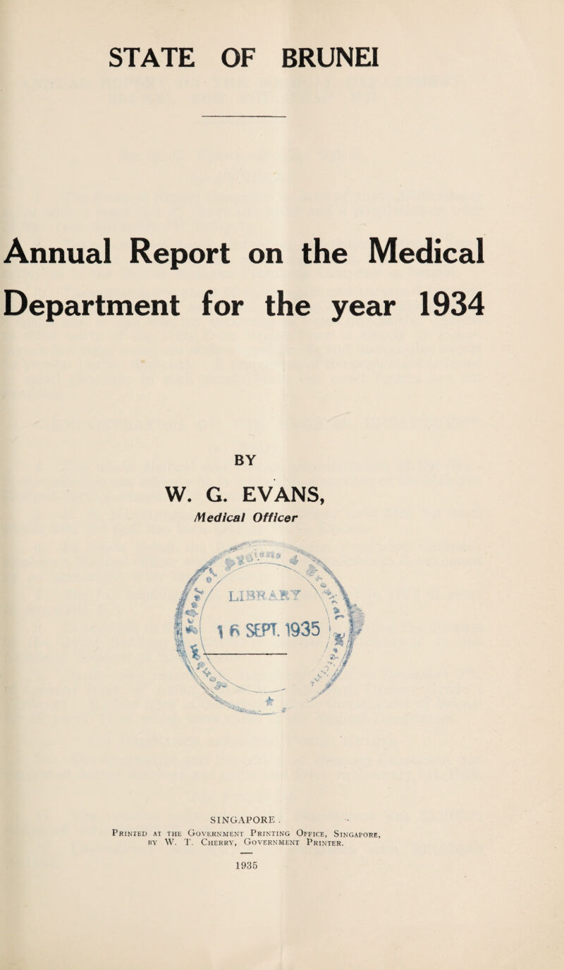 STATE OF BRUNEI Annual Report on the Medical Department for the year 1934 BY W. G. EVANS, Medical Officer SINGAPORE . Printed at the Government Printing Office, Singapore, by W. T. Cherry, Government Printer. 1935