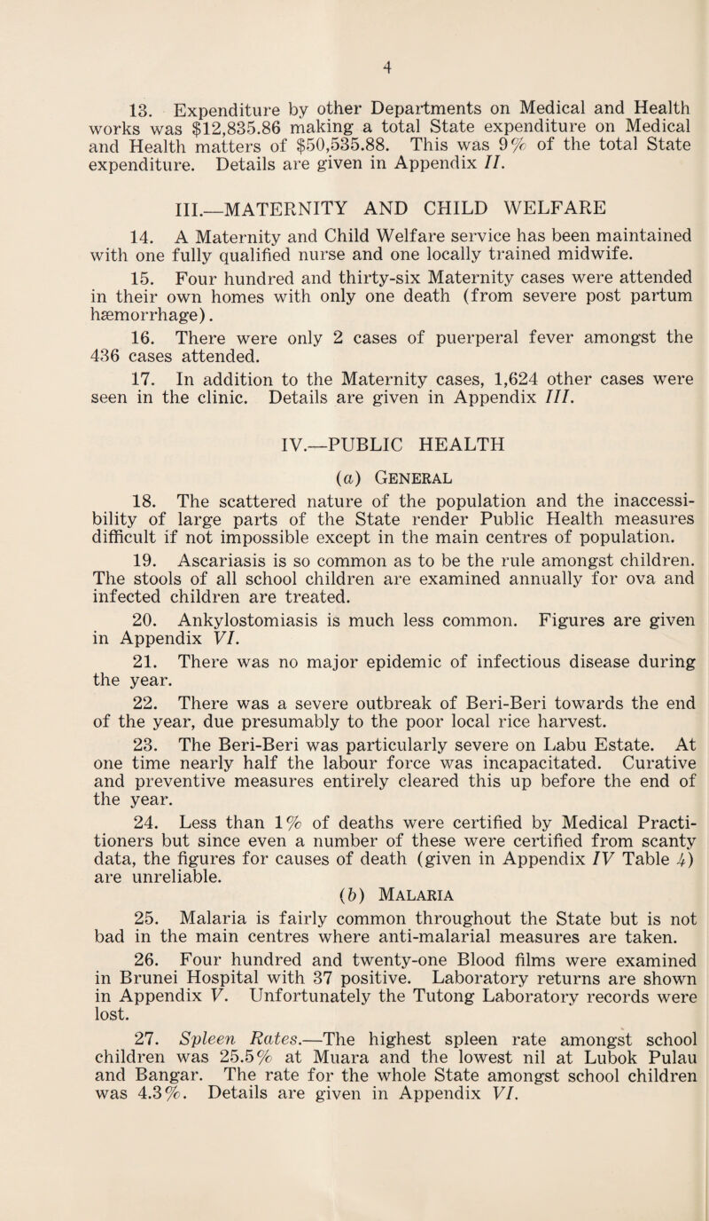 13. Expenditure by other Departments on Medical and Health works was $12,835.86 making a total State expenditure on Medical and Health matters of $50,535.88. This was 9% of the total State expenditure. Details are given in Appendix II. III.—MATERNITY AND CHILD WELFARE 14. A Maternity and Child Welfare service has been maintained with one fully qualified nurse and one locally trained midwife. 15. Four hundred and thirty-six Maternity cases were attended in their own homes with only one death (from severe post partum hsemorrhage). 16. There were only 2 cases of puerperal fever amongst the 436 cases attended. 17. In addition to the Maternity cases, 1,624 other cases were seen in the clinic. Details are given in Appendix III. IV.—PUBLIC HEALTH (a) General 18. The scattered nature of the population and the inaccessi¬ bility of large parts of the State render Public Health measures difficult if not impossible except in the main centres of population. 19. Ascariasis is so common as to be the rule amongst children. The stools of all school children are examined annually for ova and infected children are treated. 20. Ankylostomiasis is much less common. Figures are given in Appendix VI. 21. There was no major epidemic of infectious disease during the year. 22. There was a severe outbreak of Beri-Beri towards the end of the year, due presumably to the poor local rice harvest. 23. The Beri-Beri was particularly severe on Labu Estate. At one time nearly half the labour force was incapacitated. Curative and preventive measures entirely cleared this up before the end of the year. 24. Less than 1% of deaths were certified by Medical Practi¬ tioners but since even a number of these were certified from scanty data, the figures for causes of death (given in Appendix IV Table 4) are unreliable. (b) Malaria 25. Malaria is fairly common throughout the State but is not bad in the main centres where anti-malarial measures are taken. 26. Four hundred and twenty-one Blood films were examined in Brunei Hospital with 37 positive. Laboratory returns are shown in Appendix V. Unfortunately the Tutong Laboratory records were lost. 27. Spleen Rates.—The highest spleen rate amongst school children was 25.5% at Muara and the lowest nil at Lubok Pulau and Bangar. The rate for the whole State amongst school children was 4.3%. Details are given in Appendix VI.