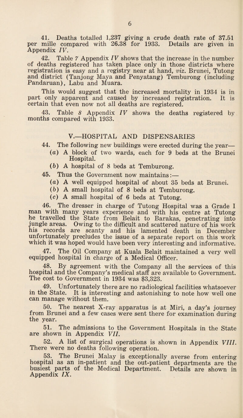 41. Deaths totalled 1,237 giving a crude death rate of 37.51 per mille compared with 26.38 for 1933. Details are given in Appendix IV. 42. Table 7 Appendix IV shows that the increase in the number of deaths registered has taken place only in those districts where registration is easy and a registry near at hand, viz. Brunei, Tutong and district (Tanjong Maya and Penyatang) Temburong (including Pandaruan), Labu and Muara. This would suggest that the increased mortality in 1934 is in part only apparent and caused by increased registration. It is certain that even now not all deaths are registered. 43. Table 8 Appendix IV shows the deaths registered by months compared with 1933. V.—HOSPITAL AND DISPENSARIES 44. The following new buildings were erected during the year— (a) A block of two wards, each for 9 beds at the Brunei Hospital. (b) A hospital of 8 beds at Temburong. 45. Thus the Government now maintains:— (a) A well equipped hospital of about 35 beds at Brunei. (b) A small hospital of 8 beds at Temburong. (c) A small hospital of 6 beds at Tutong. 46. The dresser in charge of Tutong Hospital was a Grade I man with many years experience and with his centre at Tutong he travelled the State from Belait to Barakas, penetrating into jungle areas. Owing to the difficult and scattered nature of his work his records are scanty and his lamented death in December unfortunately precludes the issue of a separate report on this work which it was hoped would have been very interesting and informative. 47. The Oil Company at Kuala Belait maintained a very well equipped hospital in charge of a Medical Officer. 48. By agreement with the Company all the services of this hospital and the Company’s medical staff are available to Government. The cost to Government in 1934 was $3,323. 49. Unfortunately there are no radiological facilities whatsoever in the State. It is interesting and astonishing to note how well one can manage without them. 50. The nearest X-ray apparatus is at Miri, a day’s journey from Brunei and a few cases were sent there for examination during the year. 51. The admissions to the Government Hospitals in the State are shown in Appendix VII. 52. A list of surgical operations is shown in Appendix VIII. There were no deaths following operation. 53. The Brunei Malay is exceptionally averse from entering hospital as an in-patient and the out-patient departments are the busiest parts of the Medical Department. Details are shown in Appendix IX.