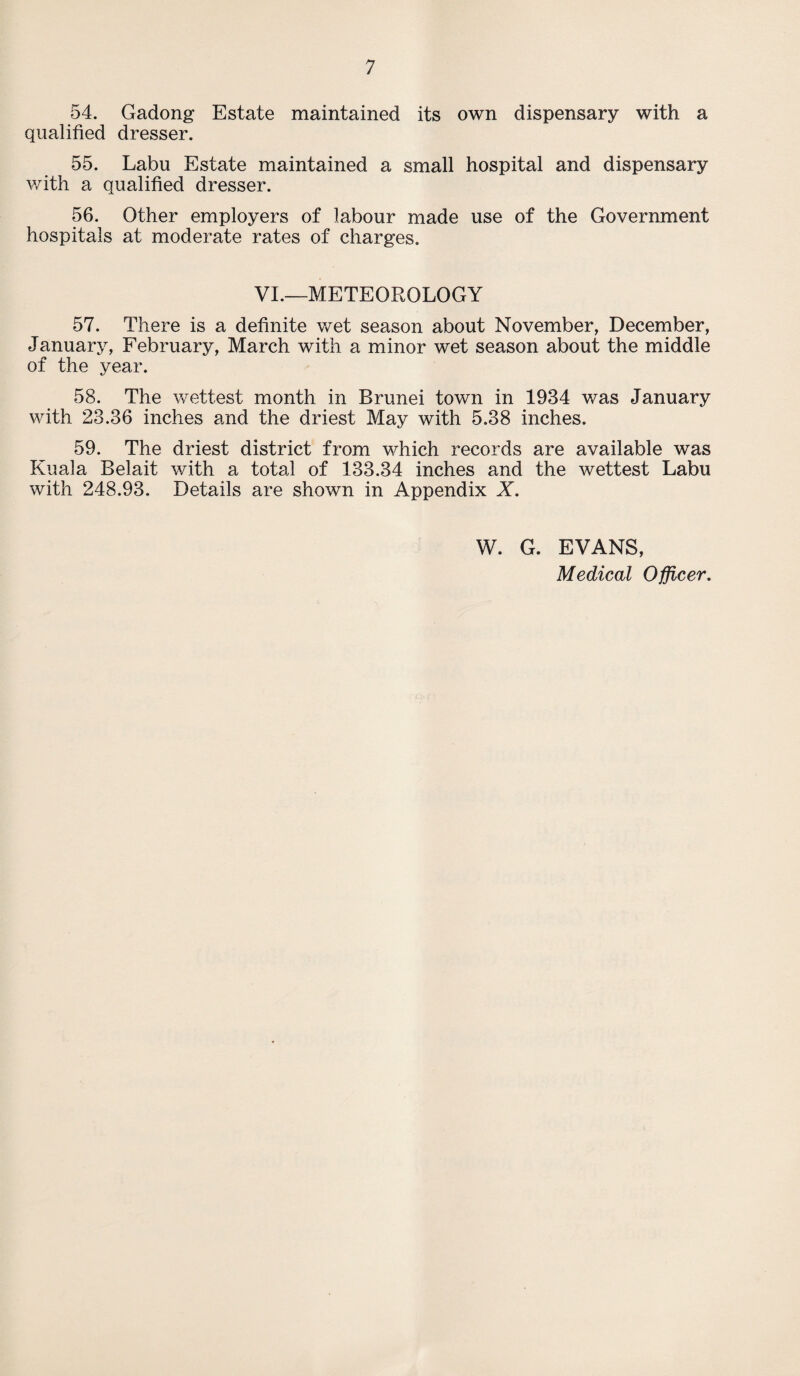 54. Gadong Estate maintained its own dispensary with a qualified dresser. 55. Labu Estate maintained a small hospital and dispensary with a qualified dresser. 56. Other employers of labour made use of the Government hospitals at moderate rates of charges. VI.—METEOROLOGY 57. There is a definite wet season about November, December, January, February, March with a minor wet season about the middle of the year. 58. The wettest month in Brunei town in 1934 was January with 23.36 inches and the driest May with 5.38 inches. 59. The driest district from which records are available was Kuala Belait with a total of 133.34 inches and the wettest Labu with 248.93. Details are shown in Appendix X. W. G. EVANS, Medical Officer.