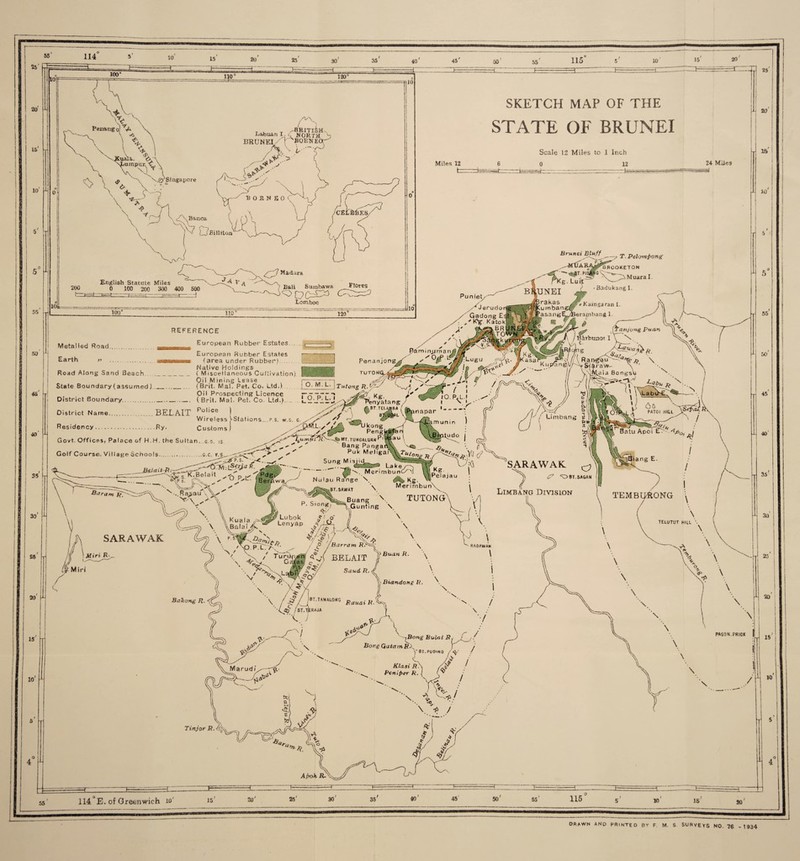30 45 50 55 115 10 20 20 IS 10 50 7 7 110“ /'N , ^ t /-BRITISH- Labuan I £ NORTH BRUNEI sB0ENE( juala,. umpur.<, \ Singapore V \ \ ♦ c \ +K r-t Banca ? D Billiton i /PH i' >,,/! I 200 English Statute Miles 0 100 200 300 400 500 -7-4 V A Madeira Bali Sumbawa Lomboc Flores 100° 110 ‘ 120 SKETCH MAP OF THE STATE OF BRUNEI Miles 12 —fc=== Scale 12 Miles to 1 Inch 0 24 Miles .~rt— •• ---r -- T. PelowPong Brunei Bluff »K ‘'BfiOOKETOH pli^G \ Muara I. BadukangI. Metalled Road. REFERENCE European Rubber Estates. w Road Along Sand Beach State Boundary (assumed),.. 45 J 40 i District Boundary District Name. European Rubber Estates (area under Rubber). Native Holdings _ ( Miscellaneous Cultivation). Oil Mining Lease ... (Brit Mai. Fet. Co. Ltd.)... Oil Prospecting Licence Penanjo TUTOWCL- O' M. L. j Tutong n.^y & Kg /' Penyatang- / S5 30 £5 20 15 _ ( Brit. Mai. Pet. Co. Ltd,).L2J7EJ BEL AIT Po!ice j Wireless ^Stations.p.s. w.s. g. ^ y y ’**' j Residency.Ry. Customs) Upenlyafant Govt. Offices, Palace of H,H. the Sultan, g.o is —_fc>Mr.TUNGALiiAWPl|tau l. ^-Z ' Bang Paogat > ^ ' Puk Meliga: LB “ IC-.::-- LaKer-, [  MerimbunC/ Bei^way' Nulau Range Wg 8u.n« \ TUTONG' '\J ^ V \ \ P' S'ongr^Gunting \. SARAWAK u x \ Golf Course. Village Schools...G.c. v.s^ ysT't' ^ ’P.S. __ ^ R. ‘Tpdg ... Kg. Merimbun Limbang Division i) l TEMBGftONG \ \ ! Miri R-. Tun Miri omfri BBLAIT lfBuanR- Xy\ T^/' V \ . v ^ V\ Fi ist*t sir\ %m rf I> ' 1 V V * ' RA0AWAN \ \ TELUTUT HILL \ \ 7 \ 10 • x* / y f $ / )*T.TAMALONC /BT.TfcfiAJA \ J \ Saud. R. ■<? \ \ Biandong R. i \ \ -^Bong BulatPy Borg GatatnRX yet.puoiNO / s Klasi R- Pentper R. & / f9T c TinjorP.%^ V \ * / \ \ ,] 25' 20 15 10 55 50 45 40 35 30 25 \ 20 \ PAGON. PRICK \ 15 \ \ \ / 10 A Pok jR-7. ZZE 114 ’E. of Greenwich io' 20' 25' 30 35 40 55 10 PRAWN ANP PRINTED BY F. M. S SURVEYS NO. 76 - 1934