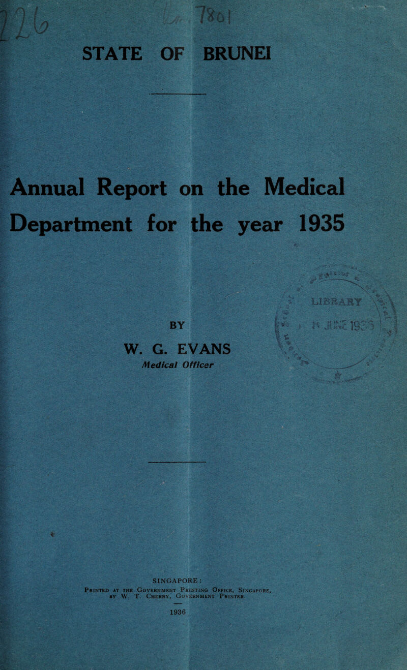 f){ / b A I U I STATE OF BRUNEI Annual Report on the Medical t*'.' '• 'v-', ''\y■£'-?'& s’ •y ■: ■'yAvT^ .V'. ;V;V- 'vv : •' : ' T.. Department for the year 1935 . BY W. G. EVANS Medical Officer ■' 3£pi'.'V* 'tJ':: ■ L1BBARY « * Jbnti. IS? w sM! SINGAPORE : Printed at the Government Printing Office, Singapore, by W. T. Cherry, Government Printer. 1936