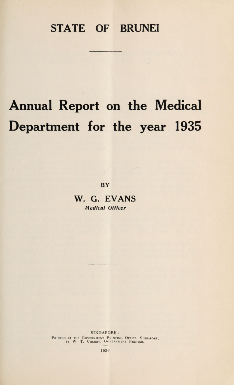 STATE OF BRUNEI Annual Report on the Medical Department for the year 1935 BY W. G. EVANS Medical Officer SINGAPORE: Printed at the Government Printing Office, Singapore, by W. T. Cherry, Government Printer. 1936