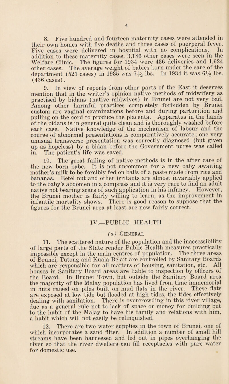 8. Five hundred and fourteen maternity cases were attended in their own homes with five deaths and three cases of puerperal fever. Five cases were delivered in hospital with no complications. In addition to these maternity cases, 3,186 other cases were seen in the Welfare Clinic. The figures for 1934 were 436 deliveries and 1,624 other cases. The average weight of babies born under the care of the department (521 cases) in 1935 was 71/2 lbs. In 1934 it was 6Vo lbs. (436 cases). 9. In view of reports from other parts of the East it deserves mention that in the writer’s opinion native methods of midwifery as practised by bidans (native midwives) in Brunei are not very bad. Among other harmful practices completely forbidden by Brunei custom are vaginal examinations before and during parturition and pulling on the cord to produce the placenta. Apparatus in the hands of the bidans is in general quite clean and is thoroughly washed before each case. Native knowledge of the mechanism of labour and the course of abnormal presentations is comparatively accurate; one very unusual transverse presentation was correctly diagnosed (but given up as hopeless) by a bidan before the Government nurse was called in. The patient’s life was saved. 10. The great failing of native methods is in the after care of the new born babe. It is not uncommon for a new baby awaiting mother’s milk to be forcibly fed on balls of a paste made from rice and bananas. Betel nut and other irritants are almost invariably applied to the baby’s abdomen in a compress and it is very rare to find an adult native not bearing scars of such application in his infancy. However, the Brunei mother is fairly willing to learn, as the improvement in infantile mortality shows. There is good reason to suppose that the figures for the Brunei area at least are now fairly correct. IV.—PUBLIC HEALTH (a) General 11. The scattered nature of the population and the inaccessibility of large parts of the State render Public Health measures practically impossible except in the main centres of population. The three areas of Brunei, Tutong and Kuala Belait are controlled by Sanitary Boards which are responsible for all matters of housing, sanitation, etc. All houses in Sanitary Board areas are liable to inspection by officers of the Board. In Brunei Town, but outside the Sanitary Board area the majority of the Malay population has lived from time immemorial in huts raised on piles built on mud flats in the river. These flats are exposed at low tide but flooded at high tides, the tides effectively dealing with sanitation. There is overcrowding in this river village, due as a general rule not to lack of space or money for building but to the habit of the Malay to have his family and relations with him, a habit which will not easily be relinquished. 12. There are two water supplies in the town of Brunei, one of which incorporates a sand filter. In addition a number of small hill streams have been harnessed and led out in pipes overhanging the river so that the river dwellers can fill receptacles with pure water for domestic use.