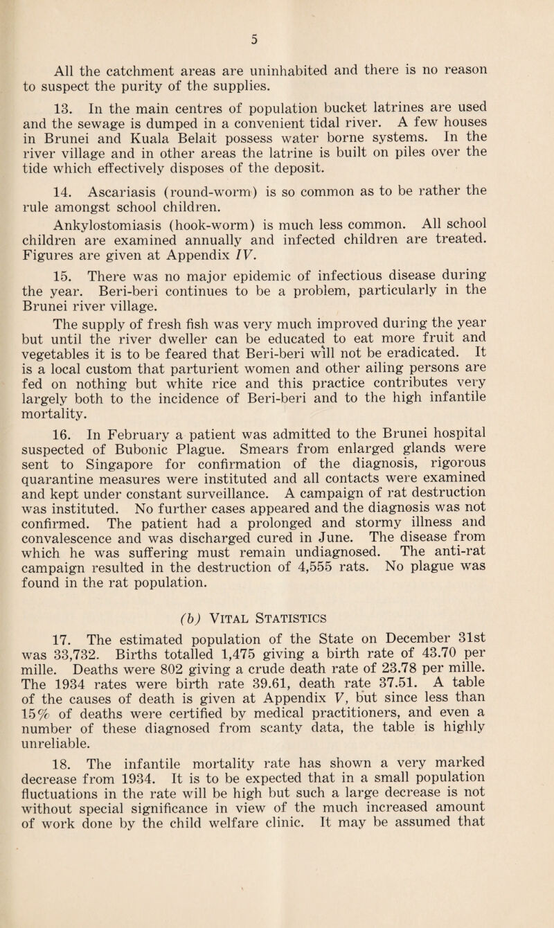 All the catchment areas are uninhabited and there is no reason to suspect the purity of the supplies. 13. In the main centres of population bucket latrines are used and the sewage is dumped in a convenient tidal river. A few houses in Brunei and Kuala Belait possess water borne systems. In the river village and in other areas the latrine is built on piles over the tide which effectively disposes of the deposit. 14. Ascariasis (round-worm) is so common as to be rather the rule amongst school children. Ankylostomiasis (hook-worm) is much less common. All school children are examined annually and infected children are treated. Figures are given at Appendix IV. 15. There was no major epidemic of infectious disease during the year. Beri-beri continues to be a problem, particularly in the Brunei river village. The supply of fresh fish was very much improved during the year but until the river dweller can be educated to eat more fruit and vegetables it is to be feared that Beri-beri will not be eradicated. It is a local custom that parturient women and other ailing persons are fed on nothing but white rice and this practice contributes very largely both to the incidence of Beri-beri and to the high infantile mortality. 16. In February a patient was admitted to the Brunei hospital suspected of Bubonic Plague. Smears from enlarged glands were sent to Singapore for confirmation of the diagnosis, rigorous quarantine measures were instituted and all contacts were examined and kept under constant surveillance. A campaign of rat destruction was instituted. No further cases appeared and the diagnosis was not confirmed. The patient had a prolonged and stormy illness and convalescence and was discharged cured in June. The disease from which he was suffering must remain undiagnosed. The anti-rat campaign resulted in the destruction of 4,555 rats. No plague was found in the rat population. (b) Vital Statistics 17. The estimated population of the State on December 31st was 33,732. Births totalled 1,475 giving a birth rate of 43.70 per mille. Deaths were 802 giving a crude death rate of 23.78 per mille. The 1934 rates were birth rate 39.61, death rate 37.51. A table of the causes of death is given at Appendix V, but since less than 15% of deaths were certified by medical practitioners, and even a number of these diagnosed from scanty data, the table is highly unreliable. 18. The infantile mortality rate has shown a very marked decrease from 1934. It is to be expected that in a small population fluctuations in the rate will be high but such a large decrease is not without special significance in view of the much increased amount of work done by the child welfare clinic. It may be assumed that