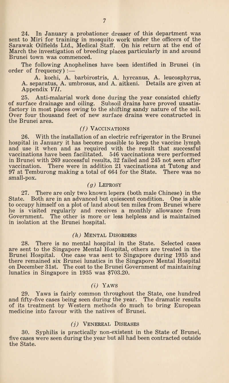 24. In January a probationer dresser of this department was sent to Miri for training in mosquito work under the officers of the Sarawak Oilfields Ltd., Medical Staff. On his return at the end of March the investigation of breeding places particularly in and around Brunei town was commenced. The following Anophelines have been identified in Brunei (in order of frequency) :— A. kochi, A. barbirostris, A. hyrcanus, A. leucosphyrus, A. separatus, A. umbrosus, and A. aitkeni. Details are given at Appendix VII. 25. Anti-malarial work done during the year consisted chiefly of surface drainage and oiling. Subsoil drains have proved unsatis¬ factory in most places owing to the shifting sandy nature of the soil. Over four thousand feet of new surface drains were constructed in the Brunei area. (f) Vaccinations 26. With the installation of an electric refrigerator in the Brunei hospital in January it has become possible to keep the vaccine lymph and use it when and as required with the result that successful vaccinations have been facilitated. 546 vaccinations were performed in Brunei with 269 successful results, 32 failed and 245 not seen after vaccination. There were in addition 21 vaccinations at Tutong and 97 at Temburong making a total of 664 for the State. There was no small-pox. (g) Leprosy 27. There are only two known lepers (both male Chinese) in the State. Both are in an advanced but quiescent condition. One is able to occupy himself on a plot of land about ten miles from Brunei where he is visited regularly and receives a monthly allowance from Government. The other is more or less helpless and is maintained in isolation at the Brunei hospital. (h) Mental Disorders 28. There is no mental hospital in the State. Selected cases are sent to the Singapore Mental Hospital, others are treated in the Brunei Hospital. One case was sent to Singapore during 1935 and there remained six Brunei lunatics in the Singapore Mental Hospital on December 31st. The cost to the Brunei Government of maintaining lunatics in Singapore in 1935 was $703.20. (i) Yaws 29. Yaws is fairly common throughout the State, one hundred and fifty-five cases being seen during the year. The dramatic results of its treatment by Western methods do much to bring European medicine into favour with the natives of Brunei. (j) Venereal Diseases 30. Syphilis is practically non-existent in the State of Brunei, five cases were seen during the year but all had been contracted outside the State.