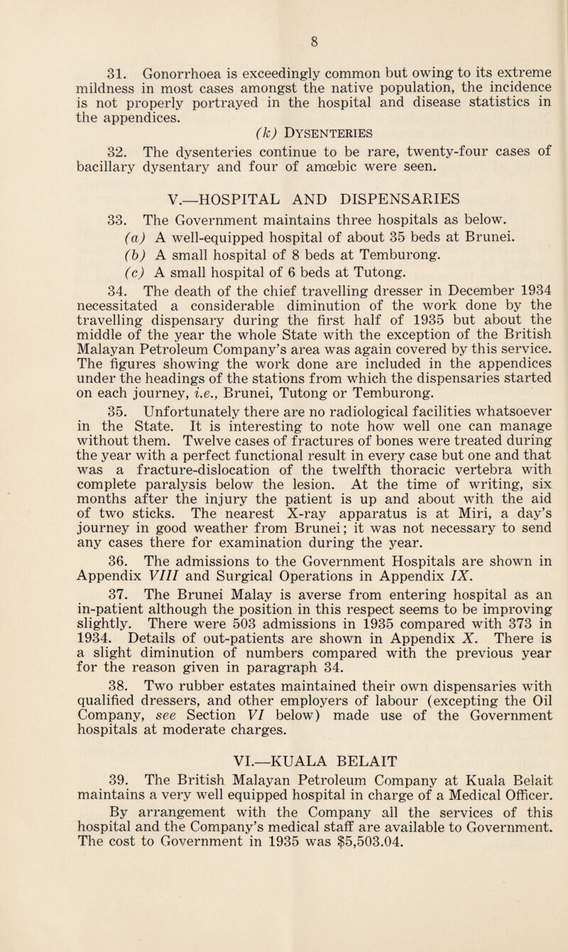 31. Gonorrhoea is exceedingly common but owing to its extreme mildness in most cases amongst the native population, the incidence is not properly portrayed in the hospital and disease statistics in the appendices. (k) Dysenteries 32. The dysenteries continue to be rare, twenty-four cases of bacillary dysentary and four of amoebic were seen. V.—HOSPITAL AND DISPENSARIES 33. The Government maintains three hospitals as below. (a) A well-equipped hospital of about 35 beds at Brunei. (b) A small hospital of 8 beds at Temburong. (c) A small hospital of 6 beds at Tutong. 34. The death of the chief travelling dresser in December 1934 necessitated a considerable diminution of the work done by the travelling dispensary during the first half of 1935 but about the middle of the year the whole State with the exception of the British Malayan Petroleum Company’s area was again covered by this service. The figures showing the work done are included in the appendices under the headings of the stations from which the dispensaries started on each journey, i.e., Brunei, Tutong or Temburong. 35. Unfortunately there are no radiological facilities whatsoever in the State. It is interesting to note how well one can manage without them. Twelve cases of fractures of bones were treated during the year with a perfect functional result in every case but one and that was a fracture-dislocation of the twelfth thoracic vertebra with complete paralysis below the lesion. At the time of writing, six months after the injury the patient is up and about with the aid of two sticks. The nearest X-ray apparatus is at Miri, a day’s journey in good weather from Brunei; it was not necessary to send any cases there for examination during the year. 36. The admissions to the Government Hospitals are shown in Appendix VIII and Surgical Operations in Appendix IX. 37. The Brunei Malay is averse from entering hospital as an in-patient although the position in this respect seems to be improving slightly. There were 503 admissions in 1935 compared with 373 in 1934. Details of out-patients are shown in Appendix X. There is a slight diminution of numbers compared with the previous year for the reason given in paragraph 34. 38. Two rubber estates maintained their own dispensaries with qualified dressers, and other employers of labour (excepting the Oil Company, see Section VI below) made use of the Government hospitals at moderate charges. VI.—KUALA BELAIT 39. The British Malayan Petroleum Company at Kuala Belait maintains a very well equipped hospital in charge of a Medical Officer. By arrangement with the Company all the services of this hospital and the Company’s medical staff are available to Government. The cost to Government in 1935 was $5,503.04.