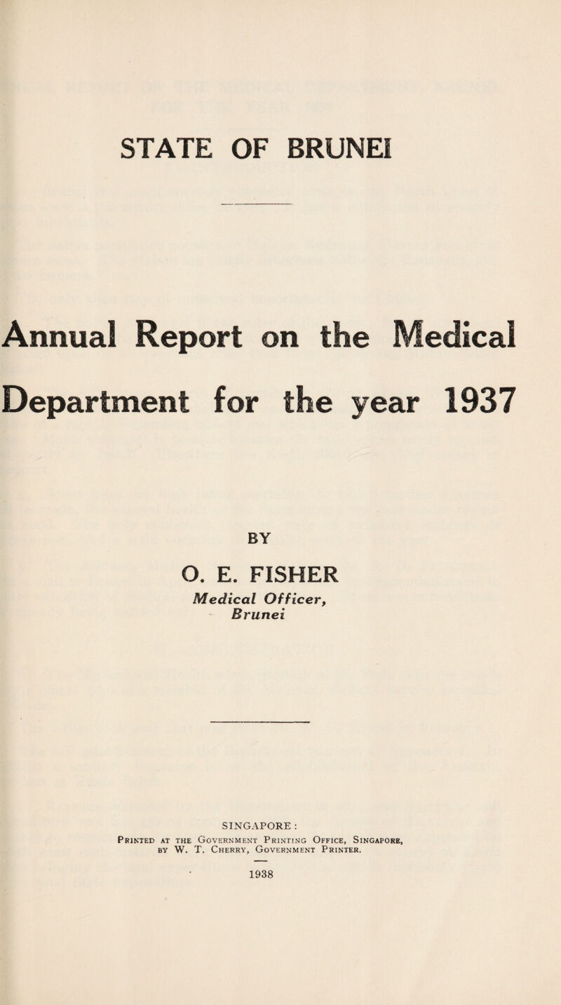 Annual Report on the Medical Department for the year 1937 BY O. E. FISHER Medical Officer, Brunei SINGAPORE : Printed at the Government Printing Office, Singapore, by W. T. Cherry, Government Printer. 1938