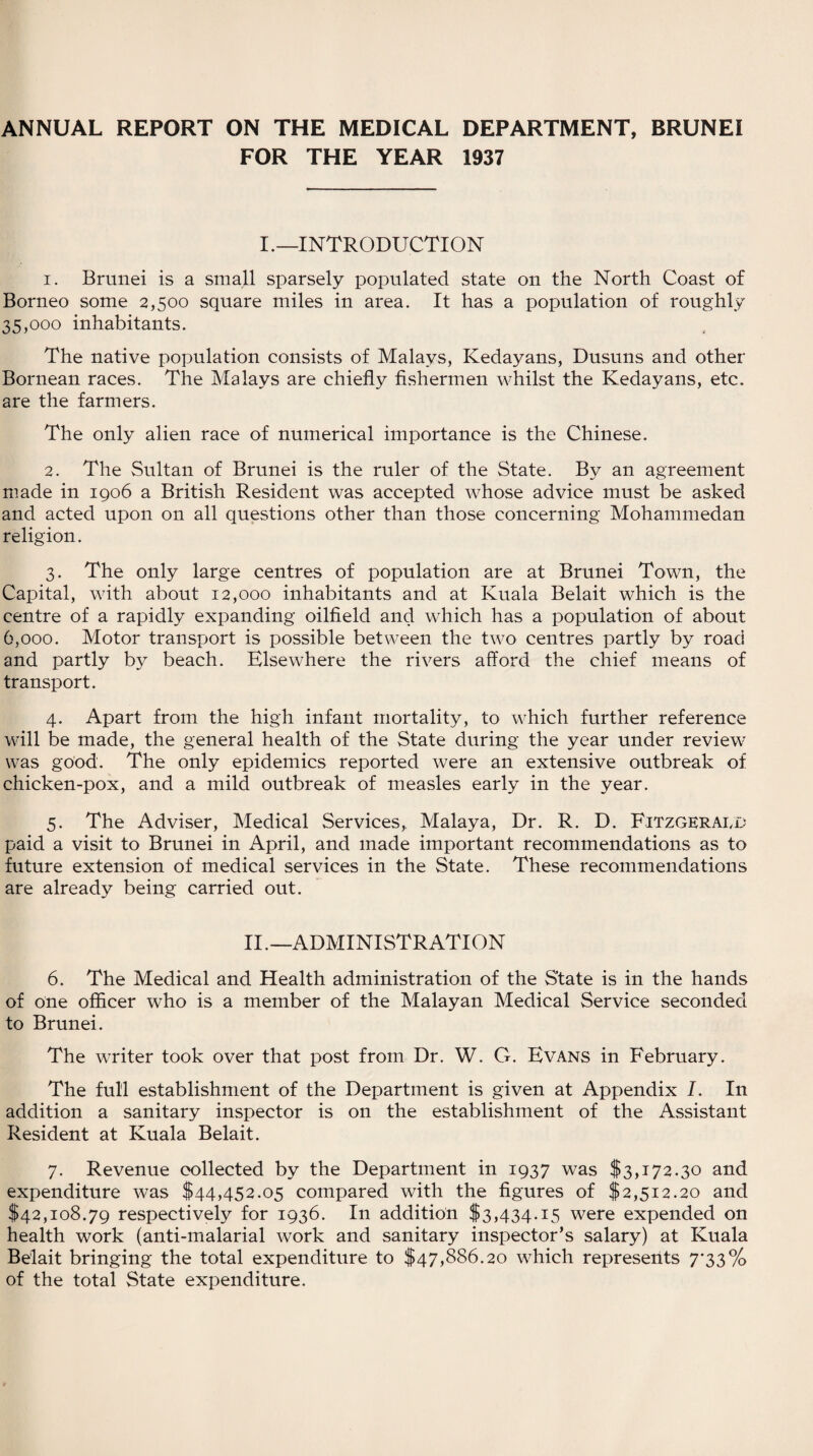 ANNUAL REPORT ON THE MEDICAL DEPARTMENT, BRUNEI FOR THE YEAR 1937 I.—INTRODUCTION 1. Brunei is a small sparsely populated state on the North Coast of Borneo some 2,500 square miles in area. It has a population of roughly 35,000 inhabitants. The native population consists of Malays, Kedayans, Dusuns and other Bornean races. The Malays are chiefly fishermen whilst the Kedayans, etc. are the farmers. The only alien race of numerical importance is the Chinese. 2. The Sultan of Brunei is the ruler of the State. By an agreement made in 1906 a British Resident was accepted whose advice must be asked and acted upon on all questions other than those concerning Mohammedan religion. 3. The only large centres of population are at Brunei Town, the Capital, with about 12,000 inhabitants and at Kuala Belait which is the centre of a rapidly expanding oilfield and which has a population of about 6,000. Motor transport is possible between the two centres partly by road and partly by beach. Elsewhere the rivers afford the chief means of transport. 4. Apart from the high infant mortality, to which further reference will be made, the general health of the State during the year under review was good. The only epidemics reported were an extensive outbreak of chicken-pox, and a mild outbreak of measles early in the year. 5. The Adviser, Medical Services, Malaya, Dr. R. D. Fitzgerald paid a visit to Brunei in April, and made important recommendations as to future extension of medical services in the State. These recommendations are already being carried out. II.—ADMINISTRATION 6. The Medical and Health administration of the State is in the hands of one officer who is a member of the Malayan Medical Service seconded to Brunei. The writer took over that post from Dr. W. G. Evans in February. The full establishment of the Department is given at Appendix I. In addition a sanitary inspector is on the establishment of the Assistant Resident at Kuala Belait. 7. Revenue collected by the Department in 1937 was $3,172.30 and expenditure was $44,452.05 compared with the figures of $2,512.20 and $42,108.79 respectively for 1936. In addition $3,434.15 were expended on health work (anti-malarial work and sanitary inspector’s salary) at Kuala Belait bringing the total expenditure to $47,886.20 which represents 7*33% of the total State expenditure.