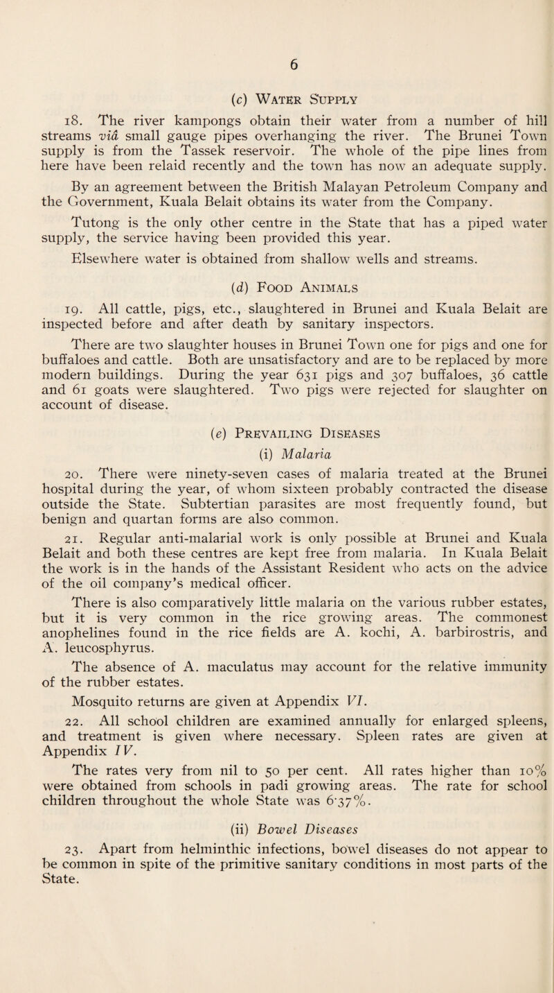 (c) Water Supply 18. The river kampongs obtain their water from a number of hill streams via small gauge pipes overhanging the river. The Brunei Town supply is from the Tassek reservoir. The whole of the pipe lines from here have been relaid recently and the town has now an adequate supply. By an agreement between the British Malayan Petroleum Company and the Government, Kuala Belait obtains its water from the Company. Tutong is the only other centre in the State that has a piped water supply, the service having been provided this year. Elsewhere water is obtained from shallow wells and streams. (cZ) Food Animals 19. All cattle, pigs, etc., slaughtered in Brunei and Kuala Belait are inspected before and after death by sanitary inspectors. There are two slaughter houses in Brunei Town one for pigs and one for buffaloes and cattle. Both are unsatisfactory and are to be replaced by more modern buildings. During the year 631 pigs and 307 buffaloes, 36 cattle and 61 goats were slaughtered. Two pigs were rejected for slaughter on account of disease. (e) Prevailing Diseases (i) Malaria 20. There were ninety-seven cases of malaria treated at the Brunei hospital during the year, of whom sixteen probably contracted the disease outside the State. Subtertian parasites are most frequently found, but benign and quartan forms are also common. 21. Regular anti-malarial work is only possible at Brunei and Kuala Belait and both these centres are kept free from malaria. In Kuala Belait the work is in the hands of the Assistant Resident who acts on the advice of the oil company’s medical officer. There is also comparatively little malaria on the various rubber estates, but it is very common in the rice growing areas. The commonest anophelines found in the rice fields are A. kochi, A. barbirostris, and A. leucosphyrus. The absence of A. maculatus may account for the relative immunity of the rubber estates. Mosquito returns are given at Appendix VI. 22. All school children are examined annually for enlarged spleens, and treatment is given where necessary. Spleen rates are given at Appendix IV. The rates very from nil to 50 per cent. All rates higher than 10% were obtained from schools in padi growing areas. The rate for school children throughout the whole State was 6 37%. (ii) Bowel Diseases 23. Apart from helminthic infections, bowel diseases do not appear to be common in spite of the primitive sanitary conditions in most parts of the State.