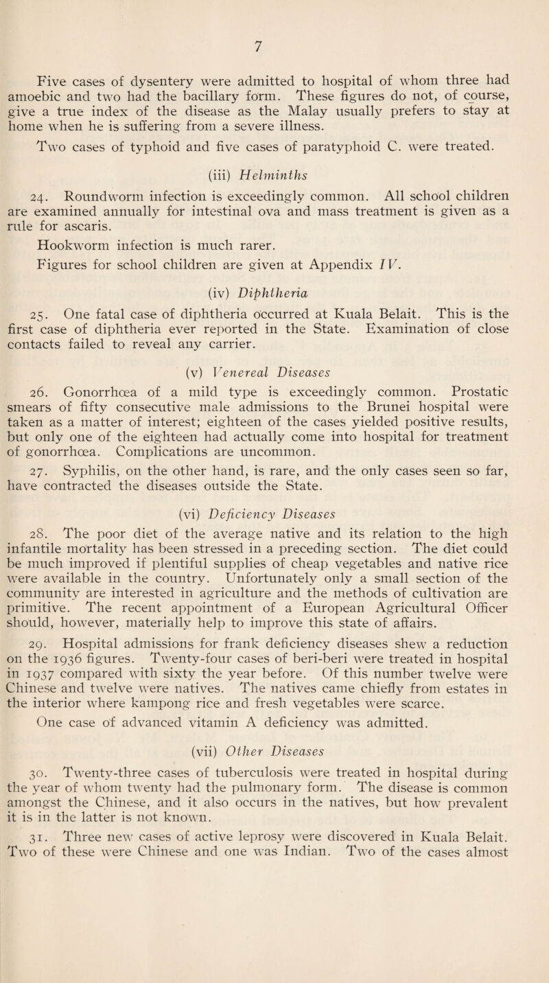 Five cases of dysentery were admitted to hospital of whom three had amoebic and two had the bacillary form. These figures do not, of course, give a true index of the disease as the Malay usually prefers to stay at home when he is suffering from a severe illness. Two cases of typhoid and five cases of paratyphoid C. were treated. (iii) Helminths 24. Roundworm infection is exceedingly common. All school children are examined annually for intestinal ova and mass treatment is given as a rule for ascaris. Hookworm infection is much rarer. Figures for school children are given at Appendix IV. (iv) Diphtheria 25. One fatal case of diphtheria occurred at Kuala Belait. This is the first case of diphtheria ever reported in the State. Examination of close contacts failed to reveal any carrier. (v) Venereal Diseases 26. Gonorrhoea of a mild type is exceedingly common. Prostatic smears of fifty consecutive male admissions to the Brunei hospital were taken as a matter of interest; eighteen of the cases yielded positive results, but only one of the eighteen had actually come into hospital for treatment of gonorrhoea. Complications are uncommon. 27. Syphilis, on the other hand, is rare, and the only cases seen so far, have contracted the diseases outside the State. (vi) Deficiency Diseases 28. The poor diet of the average native and its relation to the high infantile mortality has been stressed in a preceding section. The diet could be much improved if plentiful supplies of cheap vegetables and native rice were available in the country. Unfortunately only a small section of the community are interested in agriculture and the methods of cultivation are primitive. The recent appointment of a European Agricultural Officer should, however, materially help to improve this state of affairs. 29. Hospital admissions for frank deficiency diseases shew a reduction 011 the 1936 figures. Twenty-four cases of beri-beri were treated in hospital in 1937 compared with sixty the year before. Of this number twelve were Chinese and twelve were natives. The natives came chiefly from estates in the interior where kampong rice and fresh vegetables were scarce. One case of advanced vitamin A deficiency was admitted. (vii) Other Diseases 30. Twenty-three cases of tuberculosis were treated in hospital during the year of whom twenty had the pulmonary form. The disease is common amongst the Chinese, and it also occurs in the natives, but how prevalent it is in the latter is not known. 31. Three new cases of active leprosy were discovered in Kuala Belait. Two of these were Chinese and one was Indian. Two of the cases almost