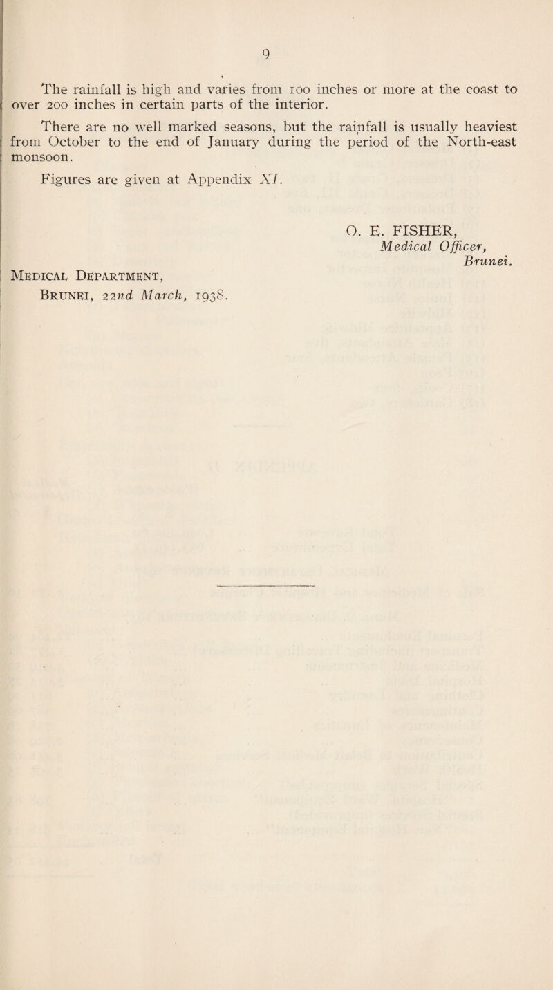 The rainfall is high and varies from ioo inches or more at the coast to over 200 inches in certain parts of the interior. There are no well marked seasons, but the rainfall is usually heaviest : from October to the end of January during the period of the North-east i monsoon. Figures are given at Appendix XI. Medical Department, Brunei, 22nd March, 1938. O. E. FISHER, Medical Officer, Brunei.