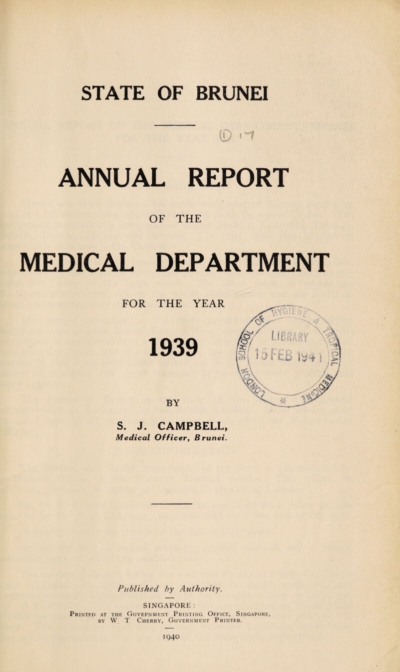 ANNUAL REPORT OF THE MEDICAL DEPARTMENT FOR THE YEAR 1939 BY S. J. CAMPBELL, Medical Officer, Brunei. Published by Authority. SINGAPORE : Printed at the Government Printing Office, Singapore, by W. T Cherry, Government Printer. IQ40