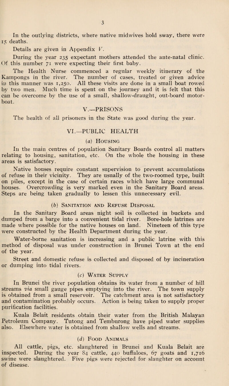 In the outlying districts, where native midwives hold sway, there were 15 deaths. Details are given in Appendix V. During the year 235 expectant mothers attended the ante-natal clinic. Of this number 71 were expecting their first baby. The Health Nurse commenced a regular weekly itinerary of the Kampongs in the river. The number of cases, treated or given advice in this manner was 1,250. All these visits are done in a small boat rowed by two men. Much time is spent on the journey and it is felt that this can be overcome by the use of a small, shallow-draught, out-board motor- boat. V.—PRISONS The health of all prisoners in the State was good during the year. VI.—PUBLIC HEALTH (a) Housing In the main centres of population Sanitary Boards control all matters relating to housing, sanitation, etc. On the whole the housing in these areas is satisfactory. Native houses require constant supervision to prevent accumulations of refuse in their vicinity. They are usually of the two-roomed type, built on piles, except in the case of certain races which have large communal houses. Overcrowding is very marked even in the Sanitary Board areas. Steps are being taken gradually to lessen this unnecessary evil. (b) Sanitation and Refuse Disposal In the Sanitary Board areas night soil is collected in buckets and dumped from a barge into a convenient tidal river. Bore-hole latrines are made where possible for the native houses on land. Nineteen of this type were constructed by the Health Department during the year. Water-borne sanitation is increasing and a public latrine with this method of disposal was under construction in Brunei Town at the end of the year. Street and domestic refuse is collected and disposed of by incineration or dumping into tidal rivers. (c) Water Supply In Brunei the river population obtains its water from a number of hill streams via small gauge pipes emptying into the river. The town supply is obtained from a small reservoir. The catchment area is not satisfactory and contamination probably occurs. Action is being taken to supply proper purification facilities. Kuala Belait residents obtain their water from the British Malayan Petroleum Company. Tutong and Temburong have piped water supplies also. Elsewhere water is obtained from shallow wells and streams. (d) Food Animals All cattle, pigs, etc. slaughtered in Brunei and Kuala Belait are inspected. During the year 84 cattle, 440 buffaloes, 67 goats and 1,716 swine were slaughtered. Five pigs were rejected for slaughter on account of disease.