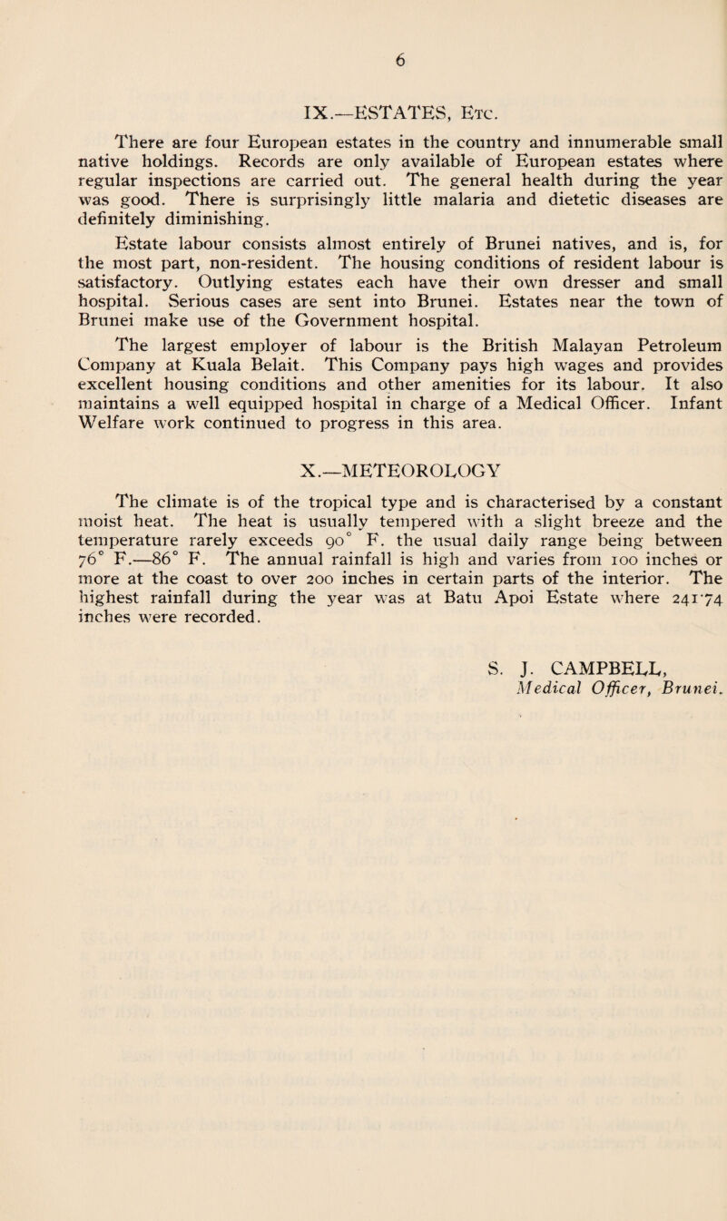 IX. —ESTATES, Etc. There are four European estates in the country and innumerable small native holdings. Records are only available of European estates where regular inspections are carried out. The general health during the year was good. There is surprisingly little malaria and dietetic diseases are definitely diminishing. Estate labour consists almost entirely of Brunei natives, and is, for the most part, non-resident. The housing conditions of resident labour is satisfactory. Outlying estates each have their own dresser and small hospital. Serious cases are sent into Brunei. Estates near the town of Brunei make use of the Government hospital. The largest employer of labour is the British Malayan Petroleum Company at Kuala Belait. This Company pays high wages and provides excellent housing conditions and other amenities for its labour. It also maintains a well equipped hospital in charge of a Medical Officer. Infant Welfare work continued to progress in this area. X. —METEOROLOGY The climate is of the tropical type and is characterised by a constant moist heat. The heat is usually tempered with a slight breeze and the temperature rarely exceeds 90 ° F. the usual daily range being between 76° F.—86° F. The annual rainfall is high and varies from 100 inches or more at the coast to over 200 inches in certain parts of the interior. The highest rainfall during the year was at Batu Apoi Estate where 24174 inches were recorded. S. J. CAMPBELL, Medical Officer, Brunei.