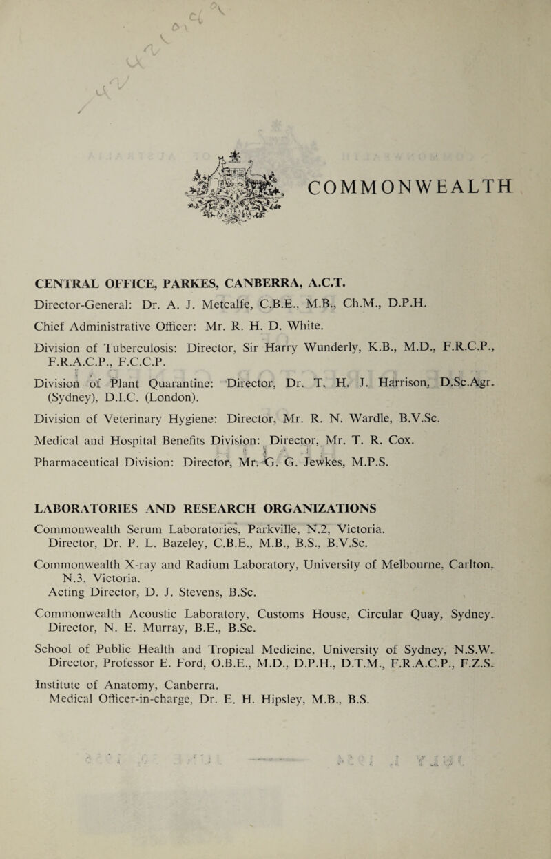 A \ V, COMMONWEALTH CENTRAL OFFICE, PARKES, CANBERRA, A.C.T. Director-General: Dr. A. J. Metcalfe, C.B.E., M.B., Ch.M., D.P.H. Chief Administrative Officer: Mr. R. H. D. White. Division of Tuberculosis: Director, Sir Harry Wunderly, K.B., M.D., F.R.C.P., F.R.A.C.P., F.C.C.P. *► • ,y ■, . _ _ — _ Division of Plant Quarantine: Director, Dr. T. H. J. Harrison, D.Sc.Agr. (Sydney), D.I.C. (London). Division of Veterinary Hygiene: Director, Mr. R. N. Wardle, B.V.Sc. Medical and Hospital Benefits Division: Director, Mr. T. R. Cox. ii 5 •- i j | Pharmaceutical Division: Director, Mr. G. G. Jewkes, M.P.S. LABORATORIES AND RESEARCH ORGANIZATIONS Commonwealth Serum Laboratories, Parkville, N.2, Victoria. Director, Dr. P. L. Bazeley, C.B.E., M.B., B.S., B.V.Sc. Commonwealth X-ray and Radium Laboratory, University of Melbourne, Carlton. N.3, Victoria. Acting Director, D. J. Stevens, B.Sc. Commonwealth Acoustic Laboratory, Customs House, Circular Quay, Sydney. Director, N. E. Murray, B.E., B.Sc. School of Public Health and Tropical Medicine, University of Sydney, N.S.W. Director, Professor E. Ford, O.B.E., M.D., D.P.H., D.T.M., F.R.A.C.P., F.Z.S. Institute of Anatomy, Canberra. Medical Officer-in-charge, Dr. E. H. Hipsley, M.B., B.S. a
