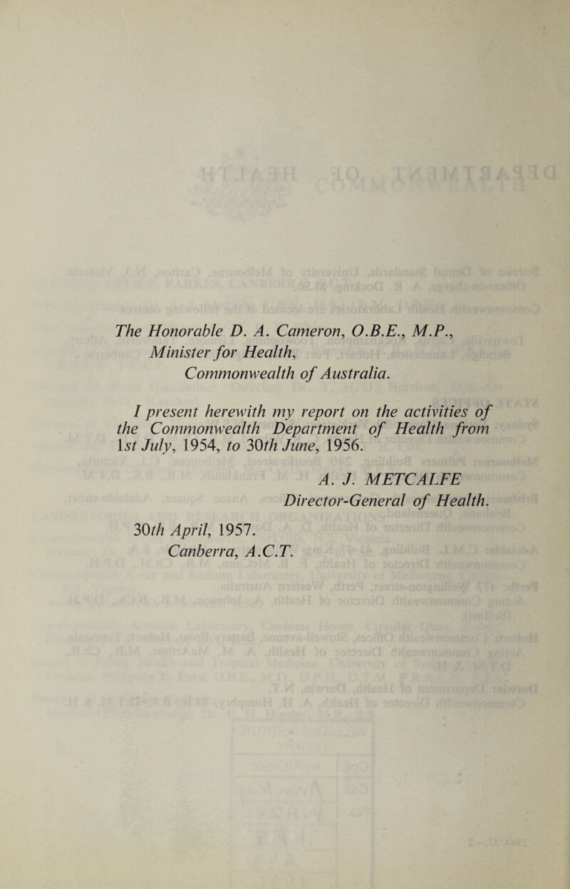 The Honorable D. A. Cameron, O.B.E., M.P., Minister for Health, Commonwealth of Australia. I present herewith my report on the activities of the Commonwealth Department of Health from 1st July, 1954, to 30th June, 1956. A. J. METCALFE Director-General of Health. 30th April, 1957. Canberra, A.C.T.