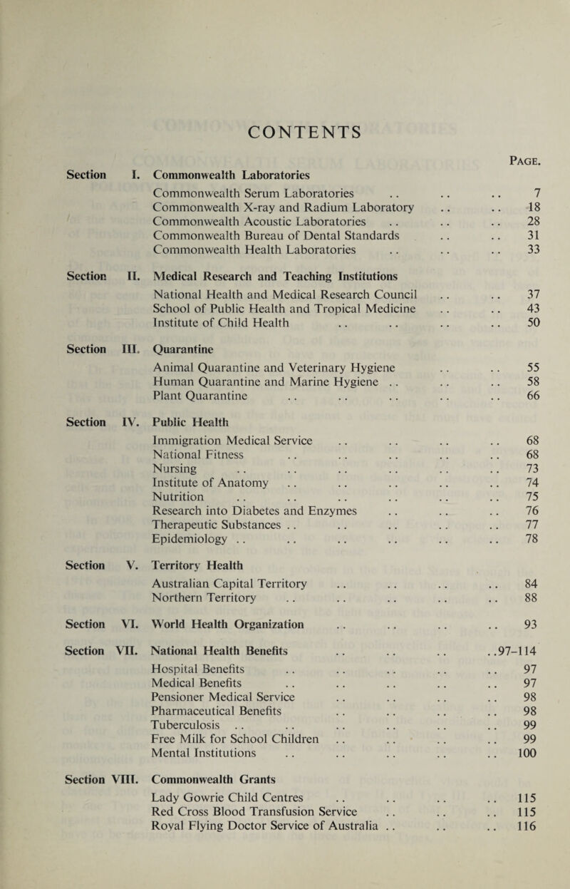 CONTENTS Page. Section I. Commonwealth Laboratories Commonwealth Serum Laboratories .. .. .. 7 Commonwealth X-ray and Radium Laboratory .. .. 18 Commonwealth Acoustic Laboratories .. .. .. 28 Commonwealth Bureau of Dental Standards .. .. 31 Commonwealth Health Laboratories .. .. .. 33 Section II. Medical Research and Teaching Institutions National Health and Medical Research Council .. .. 37 School of Public Health and Tropical Medicine .. .. 43 Institute of Child Health .. .. .. .. 50 Section IIL Quarantine Animal Quarantine and Veterinary Hygiene .. .. 55 Human Quarantine and Marine Hygiene .. .. .. 58 Plant Quarantine .. .. .. .. .. 66 Section IV. Public Health Immigration Medical Service .. .. .. .. 68 National Fitness .. .. .. .. .. 68 Nursing .. .. .. .. .. .. 73 Institute of Anatomy .. .. .. .. .. 74 Nutrition .. .. .. .. .. .. 75 Research into Diabetes and Enzymes .. .. .. 76 Therapeutic Substances .. .. .. .. .. 77 Epidemiology .. .. .. .. .. .. 78 Section V. Territory Health Australian Capital Territory .. .. .. .. 84 Northern Territory .. .. .. .. .. 88 Section VI. World Health Organization .. .. .. .. 93 Section VTI. National Health Benefits .. .. .. ..97-114 Hospital Benefits .. .. .. .. .. 97 Medical Benefits .. .. .. .. .. 97 Pensioner Medical Service .. .. .. .. 98 Pharmaceutical Benefits .. .. .. .. 98 Tuberculosis .. .. .. .. .. .. 99 Free Milk for School Children .. .. .. .. 99 Mental Institutions .. .. .. .. .. 100 Section VIII. Commonwealth Grants Lady Gowrie Child Centres .. .. .. .. 115 Red Cross Blood Transfusion Service .. .. .. 115 Royal Flying Doctor Service of Australia .. .. .. 116