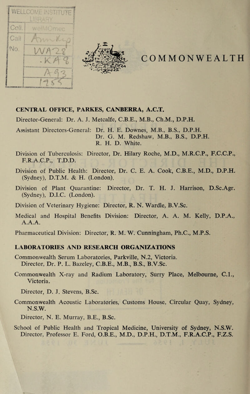 wo. r >VA^2 I A 0\ *2 l —r--L*. fis'A CENTRAL OFFICE, PARKES, CANBERRA, A.C.T. Director-General: Dr. A. J. Metcalfe, C.B.E., M.B., Ch.M., D.P.H. Assistant Directors-General: Dr. H. E. Downes, M.B., B.S., D.P.H. Dr. G. M. Redshaw, M.B., B.S., D.P.H. R. H. D. White. Division of Tuberculosis: Director, Dr. Hilary Roche, M.D., M.R.C.P., F.C.C.P., F.R.A.C.P., T.D.D. Division of Public Health: Director, Dr. C. E. A. Cook, C.B.E., M.D., D.P.H. (Sydney), D.T.M. & H. (London). Division of Plant Quarantine: Director, Dr. T. H. J. Harrison, D.Sc.Agr. (Sydney), D.I.C. (London). Division of Veterinary Hygiene: Director, R. N. Wardle, B.V.Sc. Medical and Hospital Benefits Division: Director, A. A. M. Kelly, D.P.A., A.A.A. Pharmaceutical Division: Director, R. M. W. Cunningham, Ph.C., M.P.S. LABORATORIES AND RESEARCH ORGANIZATIONS Commonwealth Serum Laboratories, Parkville, N.2, Victoria. Director. Dr. P. L. Bazeley, C.B.E., M.B., B.S., B.V.Sc. Commonwealth X-ray and Radium Laboratory, Surry Place, Melbourne, C.I., Victoria. Director, D. J. Stevens, B.Sc. Commonwealth Acoustic Laboratories, Customs House, Circular Quay, Sydney, N.S.W. Director, N. E. Murray, B.E., B.Sc. School of Public Health and Tropical Medicine, University of Sydney, N.S.W. Director, Professor E. Ford, O.B.E., M.D., D.P.H., D.T.M., F.R.A.C.P., F.Z.S.