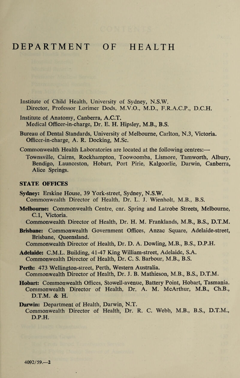 DEPARTMENT OF HEALTH Institute of Child Health, University of Sydney, N.S.W. Director, Professor Lorimer Dods, M.V.O., M.D., F.R.A.C.P., D.C.H. Institute of Anatomy, Canberra, A.C.T. Medical Officer-in-charge, Dr. E. H. Hipsley, M.B., B.S. Bureau of Dental Standards, University of Melbourne, Carlton, N.3, Victoria. Officer-in-charge, A. R. Docking, M.Sc. Commonwealth Health Laboratories are located at the following centres:— Townsville, Cairns, Rockhampton, Toowoomba, Lismore, Tamworth, Albury, Bendigo, Launceston, Hobart, Port Pirie, Kalgoorlie, Darwin, Canberra, Alice Springs. STATE OFFICES Sydney: Erskine House, 39 York-street, Sydney, N.S.W. Commonwealth Director of Health, Dr. L. J. Wienholt, M.B., B.S. Melbourne: Commonwealth Centre, cnr. Spring and Latrobe Streets, Melbourne, C. l, Victoria. Commonwealth Director of Health, Dr. H. M. Franklands, M.B., B.S., D.T.M. Brisbane: Commonwealth Government Offices, Anzac Square, Adelaide-street, Brisbane, Queensland. Commonwealth Director of Health, Dr. D. A. Dowling, M.B., B.S., D.P.H. Adelaide: C.M.L. Building, 41-47 King William-street, Adelaide, S.A. Commonwealth Director of Health, Dr. C. S. Barbour, M.B., B.S. Perth: 473 Wellington-street, Perth, Western Australia. Commonwealth Director of Health, Dr. J. B. Mathieson, M.B., B.S., D.T.M. Hobart: Commonwealth Offices, Stowell-avenue, Battery Point, Hobart, Tasmania. Commonwealth Director of Health, Dr. A. M. McArthur, M.B., Ch.B., D. T.M. & H. Darwin: Department of Health, Darwin, N.T. Commonwealth Director of Health, Dr. R. C. Webb, M.B., B.S., D.T.M., D.P.H. 4092/59.—2