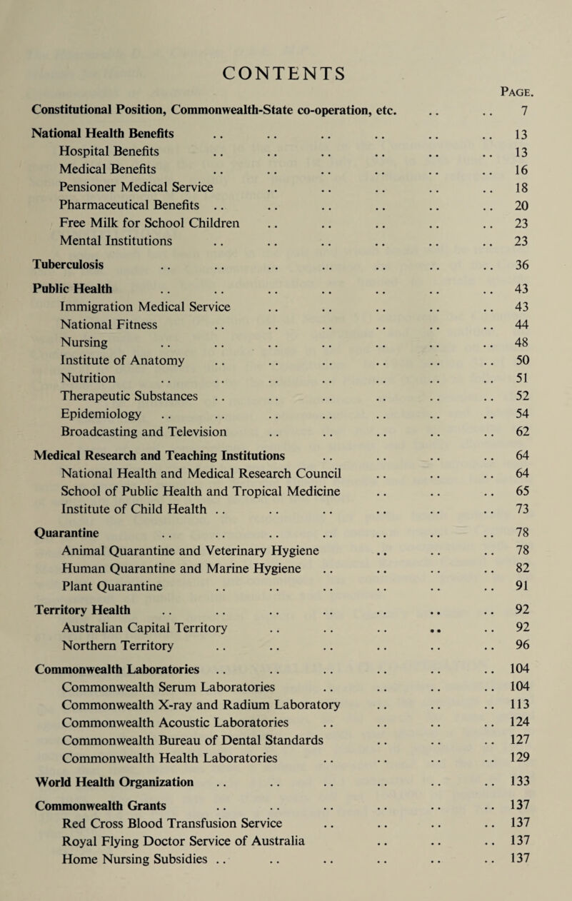 CONTENTS Page. Constitutional Position, Commonwealth-State co-operation, etc. .. .. 7 National Health Benefits .. .. .. .. .. 13 Hospital Benefits .. .. .. .. .. .. 13 Medical Benefits .. .. .. .. .. .. 16 Pensioner Medical Service .. .. .. .. .. 18 Pharmaceutical Benefits .. .. .. .. .. 20 Free Milk for School Children .. .. .. .. 23 Mental Institutions .. .. .. .. .. 23 Tuberculosis .. .. .. .. .. .. 36 Public Health .. .. .. .. .. 43 Immigration Medical Service .. .. .. .. 43 National Fitness .. .. .. .. .. 44 Nursing .. .. .. .. .. .. 48 Institute of Anatomy .. .. .. .. .. 50 Nutrition .. .. .. .. .. .. ..51 Therapeutic Substances .. .. .. .. .. .. 52 Epidemiology .. .. .. .. .. .. .. 54 Broadcasting and Television .. .. .. .. 62 Medical Research and Teaching Institutions .. .. 64 National Health and Medical Research Council .. .. .. 64 School of Public Health and Tropical Medicine .. .. .. 65 Institute of Child Health .. .. .. .. .. .. 73 Quarantine .. .. .. .. 78 Animal Quarantine and Veterinary Hygiene .. .. .. 78 Human Quarantine and Marine Hygiene .. .. .. 82 Plant Quarantine .. .. .. .. .. 91 Territory Health .. .. .. .. .. 92 Australian Capital Territory .. .. .. .. 92 Northern Territory .. .. .. .. .. 96 Commonwealth Laboratories .. .. .. .. .. 104 Commonwealth Serum Laboratories .. .. .. 104 Commonwealth X-ray and Radium Laboratory .. .. ..113 Commonwealth Acoustic Laboratories .. .. .. 124 Commonwealth Bureau of Dental Standards .. .. .. 127 Commonwealth Health Laboratories .. .. .. 129 World Health Organization .. .. .. .. 133 Commonwealth Grants .. .. .. 137 Red Cross Blood Transfusion Service .. .. .. 137 Royal Flying Doctor Service of Australia .. .. ..137 Home Nursing Subsidies .. .. .. .. .. ..137