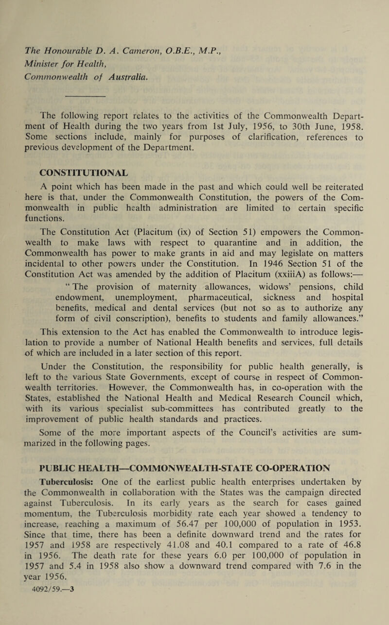 The Honourable D. A. Cameron, O.B.E., M.P., Minister for Health, Commonwealth of Australia. The following report relates to the activities of the Commonwealth Depart¬ ment of Health during the two years from 1st July, 1956, to 30th June, 1958. Some sections include, mainly for purposes of clarification, references to previous development of the Department. CONSTITUTIONAL A point which has been made in the past and which could well be reiterated here is that, under the Commonwealth Constitution, the powers of the Com¬ monwealth in public health administration are limited to certain specific functions. The Constitution Act (Placitum (ix) of Section 51) empowers the Common¬ wealth to make laws with respect to quarantine and in addition, the Commonwealth has power to make grants in aid and may legislate on matters incidental to other powers under the Constitution. In 1946 Section 51 of the Constitution Act was amended by the addition of Placitum (xxiiiA) as follows:— “ The provision of maternity allowances, widows’ pensions, child endowment, unemployment, pharmaceutical, sickness and hospital benefits, medical and dental services (but not so as to authorize any form of civil conscription), benefits to students and family allowances.” This extension to the Act has enabled the Commonwealth to introduce legis¬ lation to provide a number of National Health benefits and services, full details of which are included in a later section of this report. Under the Constitution, the responsibility for public health generally, is left to the various State Governments, except of course in respect of Common¬ wealth territories. However, the Commonwealth has, in co-operation with the States, established the National Health and Medical Research Council which, with its various specialist sub-committees has contributed greatly to the improvement of public health standards and practices. Some of the more important aspects of the Council’s activities are sum¬ marized in the following pages. PUBLIC HEALTH—COMMONWEALTH-STATE CO-OPERATION Tuberculosis: One of the earliest public health enterprises undertaken by the Commonwealth in collaboration with the States was the campaign directed against Tuberculosis. In its early years as the search for cases gained momentum, the Tuberculosis morbidity rate each year showed a tendency to increase, reaching a maximum of 56.47 per 100,000 of population in 1953. Since that time, there has been a definite downward trend and the rates for 1957 and 1958 are respectively 41.08 and 40.1 compared to a rate of 46.8 in 1956. The death rate for these years 6.0 per 100,000 of population in 1957 and 5.4 in 1958 also show a downward trend compared with 7.6 in the year 1956. 4092/59.—3