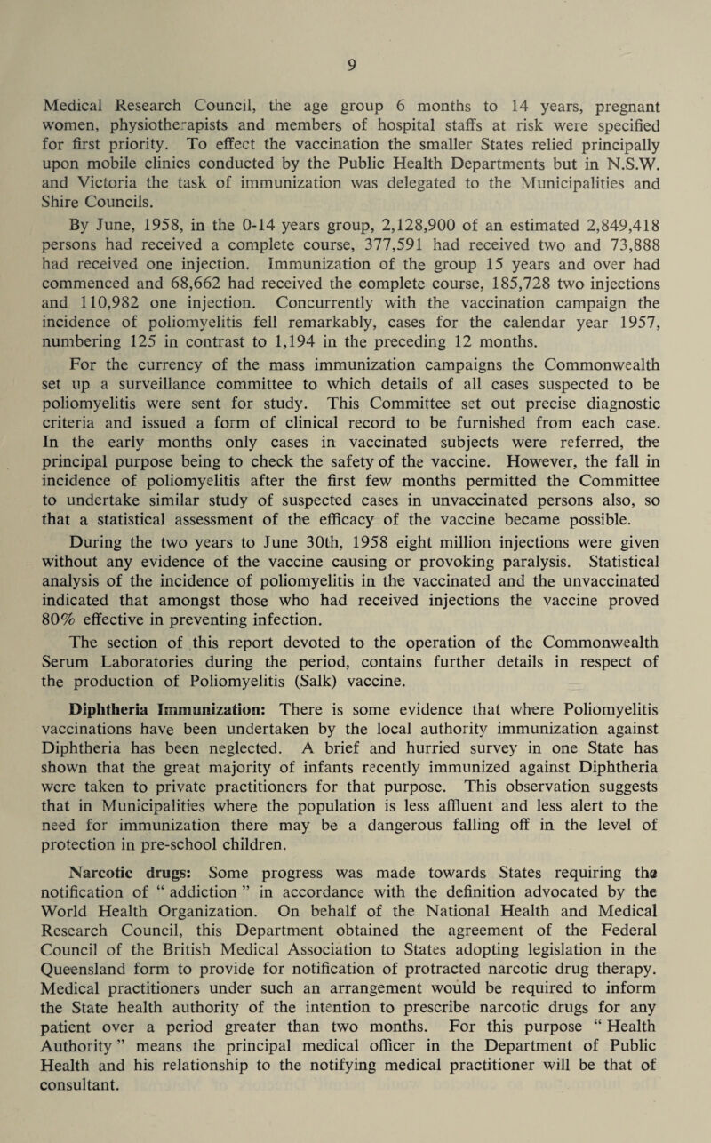 Medical Research Council, the age group 6 months to 14 years, pregnant women, physiotherapists and members of hospital staffs at risk were specified for first priority. To effect the vaccination the smaller States relied principally upon mobile clinics conducted by the Public Health Departments but in N.S.W. and Victoria the task of immunization was delegated to the Municipalities and Shire Councils. By June, 1958, in the 0-14 years group, 2,128,900 of an estimated 2,849,418 persons had received a complete course, 377,591 had received two and 73,888 had received one injection. Immunization of the group 15 years and over had commenced and 68,662 had received the complete course, 185,728 two injections and 110,982 one injection. Concurrently with the vaccination campaign the incidence of poliomyelitis fell remarkably, cases for the calendar year 1957, numbering 125 in contrast to 1,194 in the preceding 12 months. For the currency of the mass immunization campaigns the Commonwealth set up a surveillance committee to which details of all cases suspected to be poliomyelitis were sent for study. This Committee set out precise diagnostic criteria and issued a form of clinical record to be furnished from each case. In the early months only cases in vaccinated subjects were referred, the principal purpose being to check the safety of the vaccine. However, the fall in incidence of poliomyelitis after the first few months permitted the Committee to undertake similar study of suspected cases in unvaccinated persons also, so that a statistical assessment of the efficacy of the vaccine became possible. During the two years to June 30th, 1958 eight million injections were given without any evidence of the vaccine causing or provoking paralysis. Statistical analysis of the incidence of poliomyelitis in the vaccinated and the unvaccinated indicated that amongst those who had received injections the vaccine proved 80% effective in preventing infection. The section of this report devoted to the operation of the Commonwealth Serum Laboratories during the period, contains further details in respect of the production of Poliomyelitis (Salk) vaccine. Diphtheria Immunization: There is some evidence that where Poliomyelitis vaccinations have been undertaken by the local authority immunization against Diphtheria has been neglected. A brief and hurried survey in one State has shown that the great majority of infants recently immunized against Diphtheria were taken to private practitioners for that purpose. This observation suggests that in Municipalities where the population is less affluent and less alert to the need for immunization there may be a dangerous falling off in the level of protection in pre-school children. Narcotic drugs: Some progress was made towards States requiring tha notification of “ addiction ” in accordance with the definition advocated by the World Health Organization. On behalf of the National Health and Medical Research Council, this Department obtained the agreement of the Federal Council of the British Medical Association to States adopting legislation in the Queensland form to provide for notification of protracted narcotic drug therapy. Medical practitioners under such an arrangement would be required to inform the State health authority of the intention to prescribe narcotic drugs for any patient over a period greater than two months. For this purpose “ Health Authority ” means the principal medical officer in the Department of Public Health and his relationship to the notifying medical practitioner will be that of consultant.