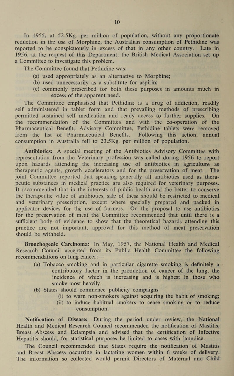 In 1955, at 52.5Kg. per million of population, without any proportionate reduction in the use of Morphine, the Australian consumption of Pethidine was reported to be conspicuously in excess of that in any other country. Late in 1956, at the request of this Department, the British Medical Association set up a Committee to investigate this problem. The Committee found that Pethidine was:— (a) used appropriately as an alternative to Morphine; (b) used unnecessarily as a substitute for aspirin; (c) commonly prescribed for both these purposes in amounts much in excess of the apparent need. The Committee emphasised that Pethidine is a drug of addiction, readily self administered in tablet form and that prevailing methods of prescribing permitted sustained self medication and ready access to further supplies. On the recommendation of the Committee and with the co-operation of the Pharmaceutical Benefits Advisory Committee, Pethidine tablets were removed from the list of Pharmaceutical Benefits. Following this action, annual consumption in Australia fell to 23.5Kg. per million of population. Antibiotics: A special meeting of the Antibiotics Advisory Committee with representation from the Veterinary profession was called during 1956 to report upon hazards attending the increasing .use of antibiotics in agriculture as therapeutic agents, growth accelerators and for the preservation of meat. The joint Committee reported that speaking generally all antibiotics used as thera¬ peutic substances in medical practice are also required for veterinary purposes. It recommended that in the interests of public health and the better to conserve the therapeutic value of antibiotics, sale of these should be restricted to medical and veterinary prescription, except where specially prepared and packed in applicator devices for the use of farmers. On the proposal to use antibiotics for the preservation of meat the Committee recommended that until there is a sufficient body of evidence to show that the theoretical hazards attending this practice are not important, approval for this method of meat preservation should be withheld. Bronchogenic Carcinoma: In May, 1957, the National Health and Medical Research Council accepted from its Public Health Committee the following recommendations on lung cancer:— (a) Tobacco smoking and in particular cigarette smoking is definitely a - contributory factor in the production of cancer of the lung, the incidence of which is increasing and is highest in those who smoke most heavily. (b) States should commence publicity compaigns (i) to warn non-smokers against acquiring the habit of smoking; (ii) to induce habitual smokers to cease smoking or to reduce consumption. Notification of Disease: During the period under review, the National Health and Medical Research Council recommended the notification of Mastitis, Breast Abscess and Eclampsia and advised that the certification of Infective Hepatitis should, for statistical purposes be limited to cases with jaundice. The Council recommended that States require the notification of Mastitis and Breast Abscess occurring in lactating women within 6 weeks of delivery. The information so collected would permit Directors of Maternal and Child