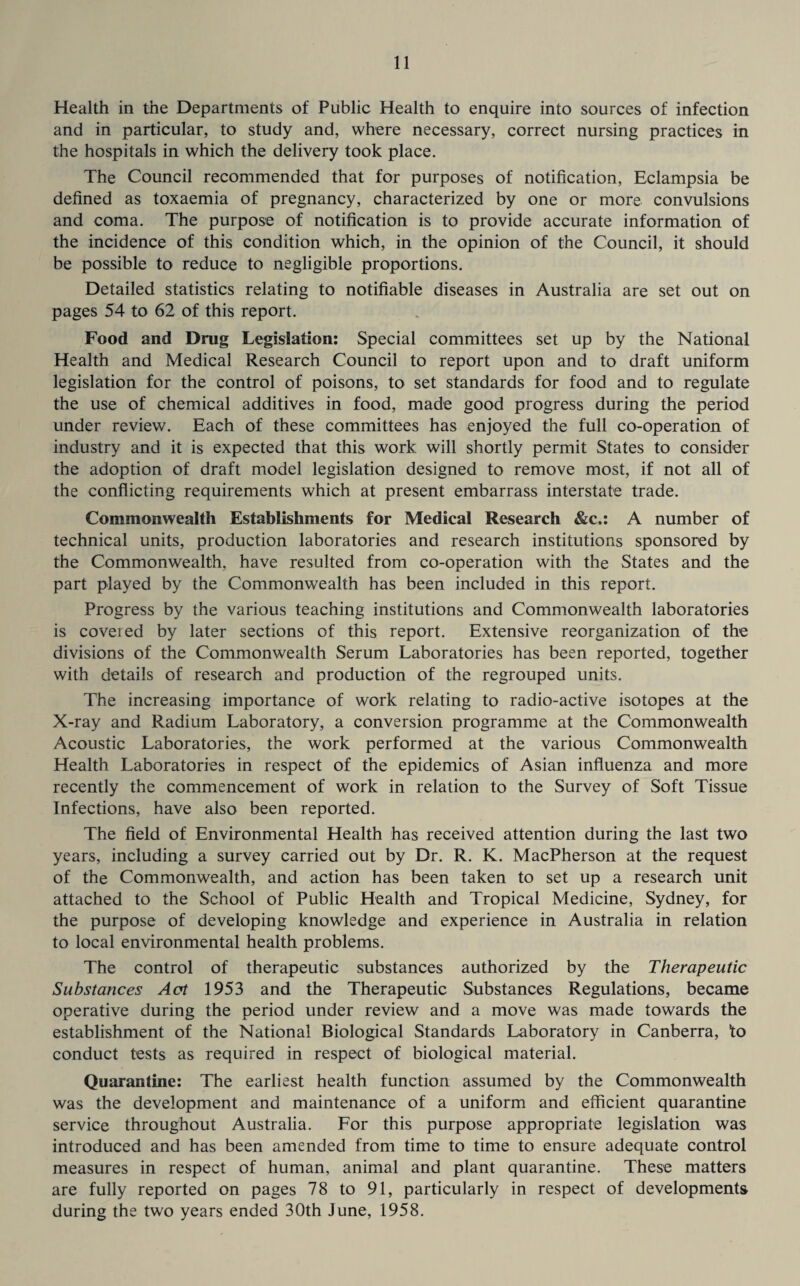 Health in the Departments of Public Health to enquire into sources of infection and in particular, to study and, where necessary, correct nursing practices in the hospitals in which the delivery took place. The Council recommended that for purposes of notification, Eclampsia be defined as toxaemia of pregnancy, characterized by one or more convulsions and coma. The purpose of notification is to provide accurate information of the incidence of this condition which, in the opinion of the Council, it should be possible to reduce to negligible proportions. Detailed statistics relating to notifiable diseases in Australia are set out on pages 54 to 62 of this report. Food and Drug Legislation: Special committees set up by the National Health and Medical Research Council to report upon and to draft uniform legislation for the control of poisons, to set standards for food and to regulate the use of chemical additives in food, made good progress during the period under review. Each of these committees has enjoyed the full co-operation of industry and it is expected that this work will shortly permit States to consider the adoption of draft model legislation designed to remove most, if not all of the conflicting requirements which at present embarrass interstate trade. Commonwealth Establishments for Medical Research &c.: A number of technical units, production laboratories and research institutions sponsored by the Commonwealth, have resulted from co-operation with the States and the part played by the Commonwealth has been included in this report. Progress by the various teaching institutions and Commonwealth laboratories is covered by later sections of this report. Extensive reorganization of the divisions of the Commonwealth Serum Laboratories has been reported, together with details of research and production of the regrouped units. The increasing importance of work relating to radio-active isotopes at the X-ray and Radium Laboratory, a conversion programme at the Commonwealth Acoustic Laboratories, the work performed at the various Commonwealth Health Laboratories in respect of the epidemics of Asian influenza and more recently the commencement of work in relation to the Survey of Soft Tissue Infections, have also been reported. The field of Environmental Health has received attention during the last two years, including a survey carried out by Dr. R. K. MacPherson at the request of the Commonwealth, and action has been taken to set up a research unit attached to the School of Public Health and Tropical Medicine, Sydney, for the purpose of developing knowledge and experience in Australia in relation to local environmental health problems. The control of therapeutic substances authorized by the Therapeutic Substances Aat 1953 and the Therapeutic Substances Regulations, became operative during the period under review and a move was made towards the establishment of the National Biological Standards Laboratory in Canberra, to conduct tests as required in respect of biological material. Quarantine: The earliest health function assumed by the Commonwealth was the development and maintenance of a uniform and efficient quarantine service throughout Australia. For this purpose appropriate legislation was introduced and has been amended from time to time to ensure adequate control measures in respect of human, animal and plant quarantine. These matters are fully reported on pages 78 to 91, particularly in respect of developments during the two years ended 30th June, 1958.