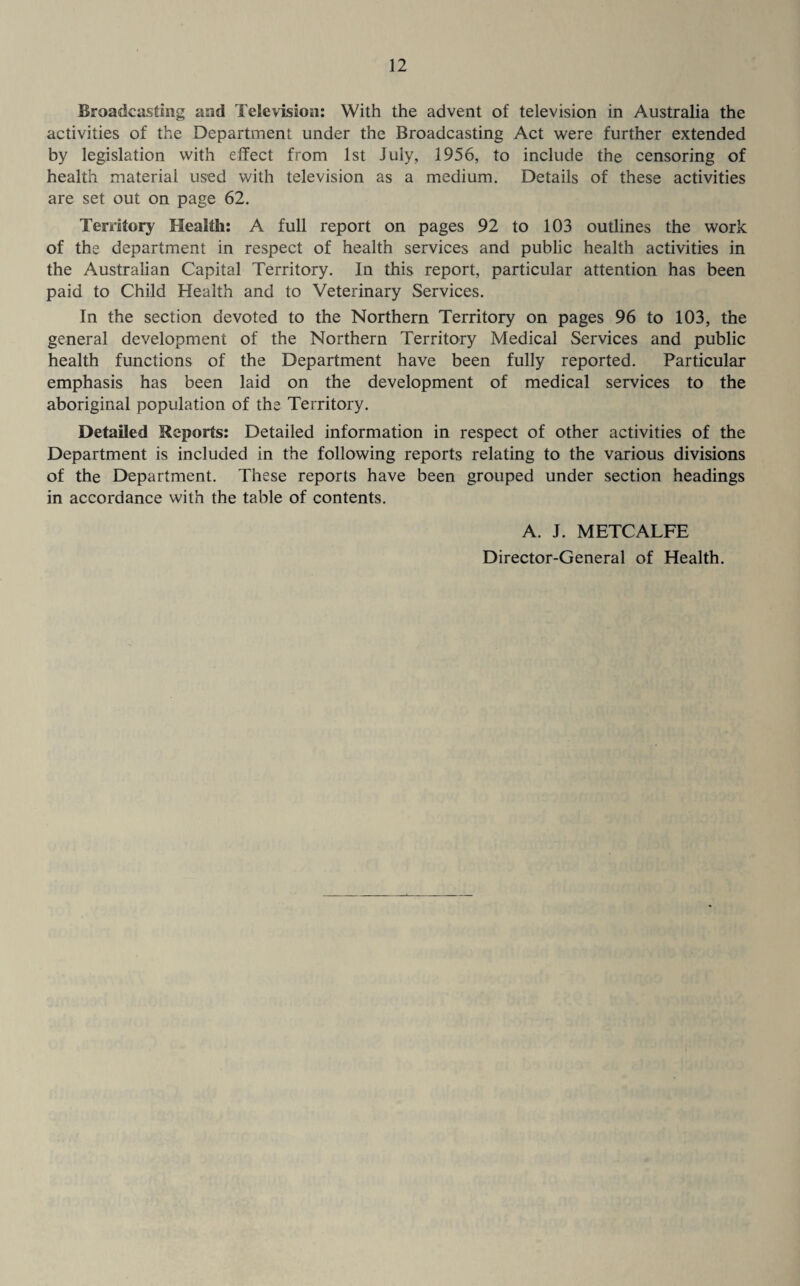 Broadcasting and Television: With the advent of television in Australia the activities of the Department under the Broadcasting Act were further extended by legislation with effect from 1st July, 1956, to include the censoring of health material used with television as a medium. Details of these activities are set out on page 62. Territory Health: A full report on pages 92 to 103 outlines the work of the department in respect of health services and public health activities in the Australian Capital Territory. In this report, particular attention has been paid to Child Health and to Veterinary Services. In the section devoted to the Northern Territory on pages 96 to 103, the general development of the Northern Territory Medical Services and public health functions of the Department have been fully reported. Particular emphasis has been laid on the development of medical services to the aboriginal population of the Territory. Detailed Reports: Detailed information in respect of other activities of the Department is included in the following reports relating to the various divisions of the Department. These reports have been grouped under section headings in accordance with the table of contents. A. J. METCALFE Director-General of Health.