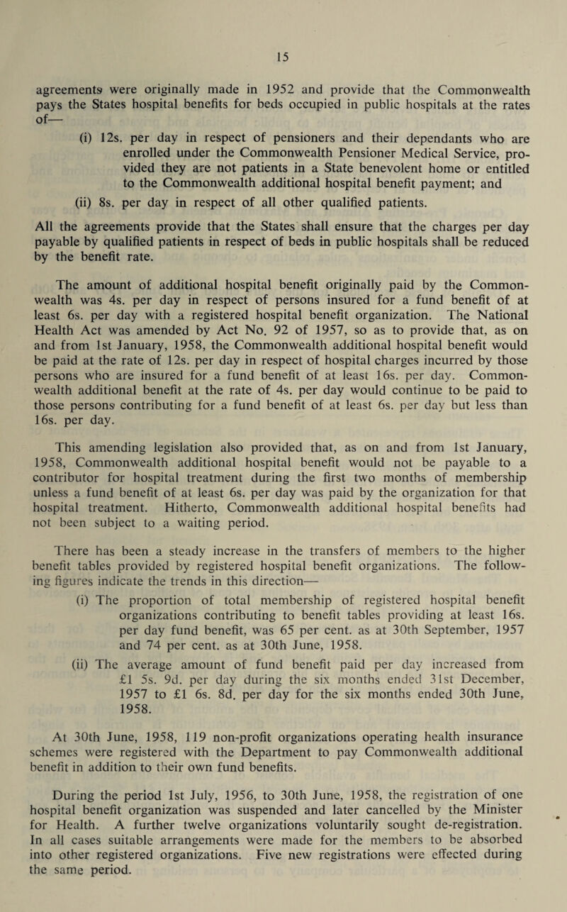 agreements were originally made in 1952 and provide that the Commonwealth pays the States hospital benefits for beds occupied in public hospitals at the rates of— (i) 12s. per day in respect of pensioners and their dependants who are enrolled under the Commonwealth Pensioner Medical Service, pro¬ vided they are not patients in a State benevolent home or entitled to the Commonwealth additional hospital benefit payment; and (ii) 8s. per day in respect of all other qualified patients. All the agreements provide that the States shall ensure that the charges per day payable by qualified patients in respect of beds in public hospitals shall be reduced by the benefit rate. The amount of additional hospital benefit originally paid by the Common¬ wealth was 4s. per day in respect of persons insured for a fund benefit of at least 6s. per day with a registered hospital benefit organization. The National Health Act was amended by Act No. 92 of 1957, so as to provide that, as on and from 1st January, 1958, the Commonwealth additional hospital benefit would be paid at the rate of 12s. per day in respect of hospital charges incurred by those persons who are insured for a fund benefit of at least 16s. per day. Common¬ wealth additional benefit at the rate of 4s. per day would continue to be paid to those persons’ contributing for a fund benefit of at least 6s. per day but less than 16s. per day. This amending legislation also provided that, as on and from 1st January, 1958, Commonwealth additional hospital benefit would not be payable to a contributor for hospital treatment during the first two months of membership unless a fund benefit of at least 6s. per day was paid by the organization for that hospital treatment. Hitherto, Commonwealth additional hospital benefits had not been subject to a waiting period. There has been a steady increase in the transfers of members to the higher benefit tables provided by registered hospital benefit organizations. The follow¬ ing figures indicate the trends in this direction— (i) The proportion of total membership of registered hospital benefit organizations contributing to benefit tables providing at least 16s. per day fund benefit, was 65 per cent, as at 30th September, 1957 and 74 per cent, as at 30th June, 1958. (ii) The average amount of fund benefit paid per day increased from £1 5s. 9d. per day during the six months ended 31st December, 1957 to £1 6s. 8d. per day for the six months ended 30th June, 1958. At 30th June, 1958, 119 non-profit organizations operating health insurance schemes were registered with the Department to pay Commonwealth additional benefit in addition to their own fund benefits. During the period 1st July, 1956, to 30th June, 1958, the registration of one hospital benefit organization was suspended and later cancelled by the Minister for Health. A further twelve organizations voluntarily sought de-registration. In all cases suitable arrangements were made for the members to be absorbed into other registered organizations. Five new registrations were effected during the same period.