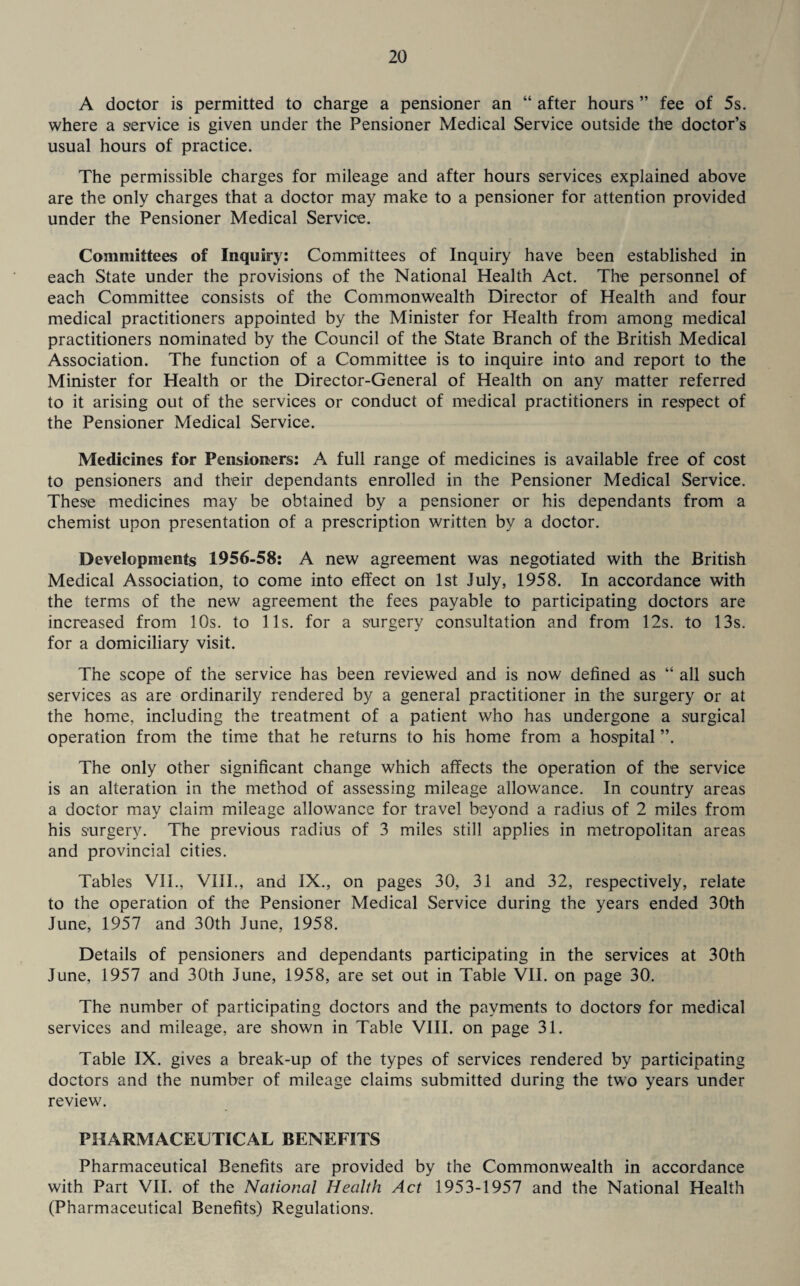 A doctor is permitted to charge a pensioner an “ after hours ” fee of 5s. where a service is given under the Pensioner Medical Service outside the doctor’s usual hours of practice. The permissible charges for mileage and after hours services explained above are the only charges that a doctor may make to a pensioner for attention provided under the Pensioner Medical Service. Committees of Inquiry: Committees of Inquiry have been established in each State under the provisions of the National Health Act. The personnel of each Committee consists of the Commonwealth Director of Health and four medical practitioners appointed by the Minister for Health from among medical practitioners nominated by the Council of the State Branch of the British Medical Association. The function of a Committee is to inquire into and report to the Minister for Health or the Director-General of Health on any matter referred to it arising out of the services or conduct of medical practitioners in respect of the Pensioner Medical Service. Medicines for Pensioners: A full range of medicines is available free of cost to pensioners and their dependants enrolled in the Pensioner Medical Service. These medicines may be obtained by a pensioner or his dependants from a chemist upon presentation of a prescription written by a doctor. Developments 1956-58: A new agreement was negotiated with the British Medical Association, to come into effect on 1st July, 1958. In accordance with the terms of the new agreement the fees payable to participating doctors are increased from 10s. to 11s. for a surgery consultation and from 12s. to 13s. for a domiciliary visit. The scope of the service has been reviewed and is now defined as “ all such services as are ordinarily rendered by a general practitioner in the surgery or at the home, including the treatment of a patient who has undergone a surgical operation from the time that he returns to his home from a hospital ”. The only other significant change which affects the operation of the service is an alteration in the method of assessing mileage allowance. In country areas a doctor may claim mileage allowance for travel beyond a radius of 2 miles from his surgery. The previous radius of 3 miles still applies in metropolitan areas and provincial cities. Tables VII., VIII., and IX., on pages 30, 31 and 32, respectively, relate to the operation of the Pensioner Medical Service during the years ended 30th June, 1957 and 30th June, 1958. Details of pensioners and dependants participating in the services at 30th June, 1957 and 30th June, 1958, are set out in Table VII. on page 30. The number of participating doctors and the payments to doctors for medical services and mileage, are shown in Table VIII. on page 31. Table IX. gives a break-up of the types of services rendered by participating doctors and the number of mileage claims submitted during the two years under review. PHARMACEUTICAL BENEFITS Pharmaceutical Benefits are provided by the Commonwealth in accordance with Part VII. of the National Health Act 1953-1957 and the National Health (Pharmaceutical Benefits) Regulations.