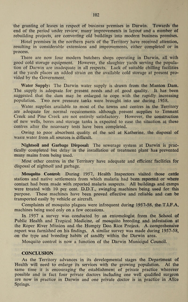 the granting of leases in respect of business premises in Darwin. Towards the end of the period under review, many improvements in layout and a number of rebuilding projects, are converting old buildings into modern business premises. Hotel premises in the northern parts of the Territory have received attention, resulting in considerable extensions and improvements, either completed or in process. There are now four modern butchers shops operating in Darwin, all with good cold storage equipment. However, the slaughter yards serving the popula¬ tion of Darwin are inadequate in all respects. Lack of suitable chilling facilities at the yards places an added strain on the available cold storage at present pro¬ vided by the Government. Water Supply: The Darwin water supply is drawn from the Manton Dam. The supply is adequate for present needs and of good quality. It has been suggested that the dam may be enlarged to cope with the rapidly increasing population. Two new pressure tanks were brought into use during 1958. Water supplies available to most of the towns and centres in the Territory are adequate for normal requirements although present supplies to Tennant Creek and Pine Creek are not entirely satisfactory. However, the construction of new wells, bores and storage tanks is expected to ease the situation at these centres after the necessary tests have been completed. Owing to poor absorbent quality of the soil at Katherine, the disposal of Waste water from all sources is difficult. Nightsoil and Garbage Disposal: The sewerage system at Darwin is prac¬ tically completed but delay in the installation of treatment plant has prevented many mains from being used. Most other centres in the Territory have adequate and efficient facilities for disposal of nightsoil and garbage. Mosquito Control: During 1957, Health Inspectors visited those cattle stations and native settlements from which malaria had been reported or where contact had been made with reported malaria suspects. All buildings and camps were treated with 10 per cent. D.D.T., swingfog machines being used for this purpose. These machines have been proved effective and reliable and can be transported easily by vehicle or aircraft. Complaints of mosquito plagues were infrequent during 1957-58, the T.I.F.A. machines being used only on a few occasions. In 1957 a survey was conducted by an entomologist from the School of Public Health and Tropical Medicine, of mosquito breeding and infestation at the Roper River Mission and the Humpty Doo Rice Project. A comprehensive report was furnished on his findings. A similar survey was made during 1957-58, on the type and breeding habits of sandfly within the Darwin area. Mosquito control is now a function of the Darwin Municipal Council. CONCLUSION As the Territory advances in its developmental stages the Department of Health will need to enlarge its services with the growing population. At the same time it is encouraging the establishment of private practice wherever possible and in fact four private doctors including one well qualified surgeon are now in practice in Darwin and one private doctor is in practice in Alice Springs.