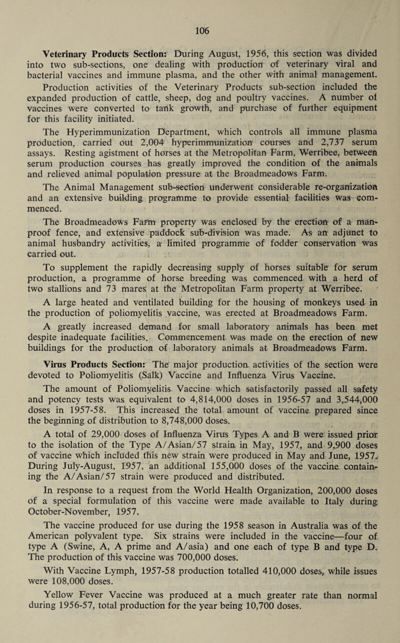 Veterinary Products Section: During August, 1956, this section was divided into two sub-sections, one dealing with production of veterinary viral and bacterial vaccines and immune plasma, and the other with animal management. Production activities of the Veterinary Products sub-section included the expanded production of cattle, sheep, dog and poultry vaccines. A number of vaccines were converted to tank growth, and purchase of further equipment for this facility initiated. The Hyperimmunization Department, which controls all immune plasma production, carried out 2,004’ hyperimmunization courses and 2,737 serum assays. Resting agistment of horses at the Metropolitan Farm, Werribee, between serum production courses has greatly improved the condition of the animals and relieved animal population pressure at the Broadmeadows Farm. The Animal Management sub-section underwent considerable re-organization and an extensive building programme to provide essential facilities was com¬ menced. The Broadmeadows Fartn property was enclosed by the erection of a man- proof fence, and extensive paddock sub-division was made. As an: adjunct to animal husbandry activities, a limited programme of fodder conservation was carried out. To supplement the rapidly decreasing supply of horses suitable for serum production, a programme of horse breeding was commenced with a herd of two stallions and 73 mares at the Metropolitan Farm property at Werribee. A large heated and ventilated building for the housing of monkeys used in the production of poliomyelitis vaccine, was erected at Broadmeadows Farm. A greatly increased demand for small laboratory animals has been met despite inadequate facilities. Commencement was made on the erection of new buildings for the production of laboratory animals at Broadmeadows Farm. Virus Products Section: The major production activities of the section were devoted to Poliomyelitis (Salk) Vaccine and Influenza Virus Vaccine. The amount of Poliomyelitis Vaccine which satisfactorily passed all safety and potency tests was equivalent to 4,814,000 doses in 1956-57 and 3,544,000 doses in 1957-58. This increased the total amount of vaccine prepared since the beginning of distribution to 8,748,000 doses. A total of 29,000 doses of Influenza Virus Types A and B were issued prior to the isolation of the Type A/Asian/ 57 strain in May, 1957, and 9,900 doses of vaccine which included this new strain were produced in May and June, 1957. During July-August, 1957, an additional 155,000 doses of the vaccine contain¬ ing the A/Asian/57 strain were produced and distributed. In response to a request from the World Health Organization, 200,000 doses of a special formulation of this vaccine were made available to Italy during October-November, 1957. The vaccine produced for use during the 1958 season in Australia was of the American polyvalent type. Six strains were included in the vaccine—four of type A (Swine, A, A prime and A/asia) and one each of type B and type D. The production of this vaccine was 700,000 doses. With Vaccine Lymph, 1957-58 production totalled 410,000 doses, while Issues were 108,000 doses. Yellow Fever Vaccine was produced at a much greater rate than normal during 1956-57, total production for the year being 10,700 doses.