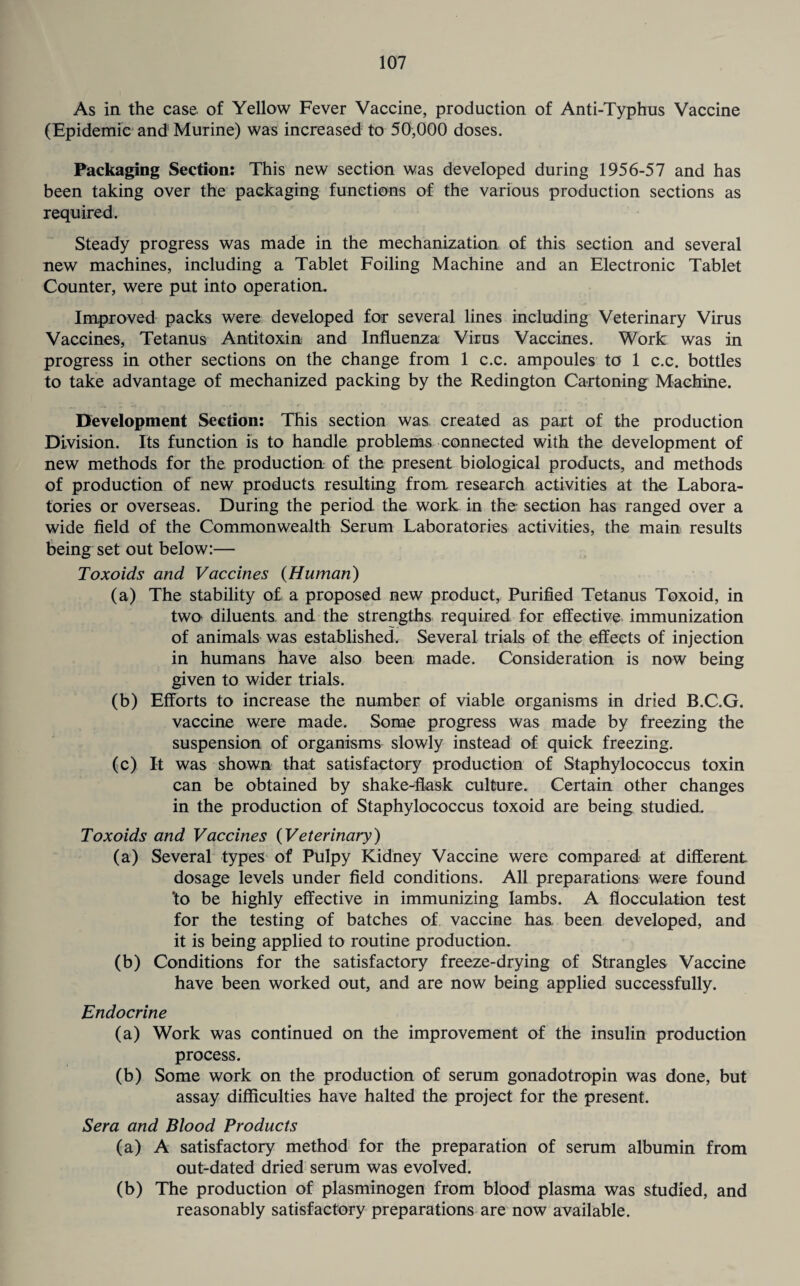 As in the case of Yellow Fever Vaccine, production of Anti-Typhus Vaccine (Epidemic and Murine) was increased to 50,000 doses. Packaging Section: This new section was developed during 1956-57 and has been taking over the packaging functions of the various production sections as required. Steady progress was made in the mechanization of this section and several new machines, including a Tablet Foiling Machine and an Electronic Tablet Counter, were put into operation. Improved packs were developed for several lines including Veterinary Virus Vaccines, Tetanus Antitoxin and Influenza Virus Vaccines. Work was in progress in other sections on the change from 1 c.c. ampoules to 1 c.c. bottles to take advantage of mechanized packing by the Redington Cartoning Machine. Development Section: This section was created as part of the production Division. Its function is to handle problems connected with the development of new methods for the production of the present biological products, and methods of production of new products resulting from research activities at the Labora¬ tories or overseas. During the period the work in the section has ranged over a wide field of the Commonwealth Serum Laboratories activities, the main results being set out below:— Toxoids and Vaccines {Human) (a) The stability of a proposed new product, Purified Tetanus Toxoid, in two diluents, and the strengths required for effective immunization of animals was established. Several trials of the effects of injection in humans have also been made. Consideration is now being given to wider trials. (b) Efforts to increase the number of viable organisms in dried B.C.G. vaccine were made. Some progress was made by freezing the suspension of organisms slowly instead of quick freezing. (c) It was shown that satisfactory production of Staphylococcus toxin can be obtained by shake-flask culture. Certain other changes in the production of Staphylococcus toxoid are being studied. Toxoids and Vaccines (Veterinary) (a) Several types of Pulpy Kidney Vaccine were compared at different dosage levels under field conditions. All preparations were found 'to be highly effective in immunizing lambs. A flocculation test for the testing of batches of vaccine has been developed, and it is being applied to routine production. (b) Conditions for the satisfactory freeze-drying of Strangles Vaccine have been worked out, and are now being applied successfully. Endocrine (a) Work was continued on the improvement of the insulin production process. (b) Some work on the production of serum gonadotropin was done, but assay difficulties have halted the project for the present. Sera and Blood Products (a) A satisfactory method for the preparation of serum albumin from out-dated dried serum was evolved. (b) The production of plasminogen from blood plasma was studied, and reasonably satisfactory preparations are now available.