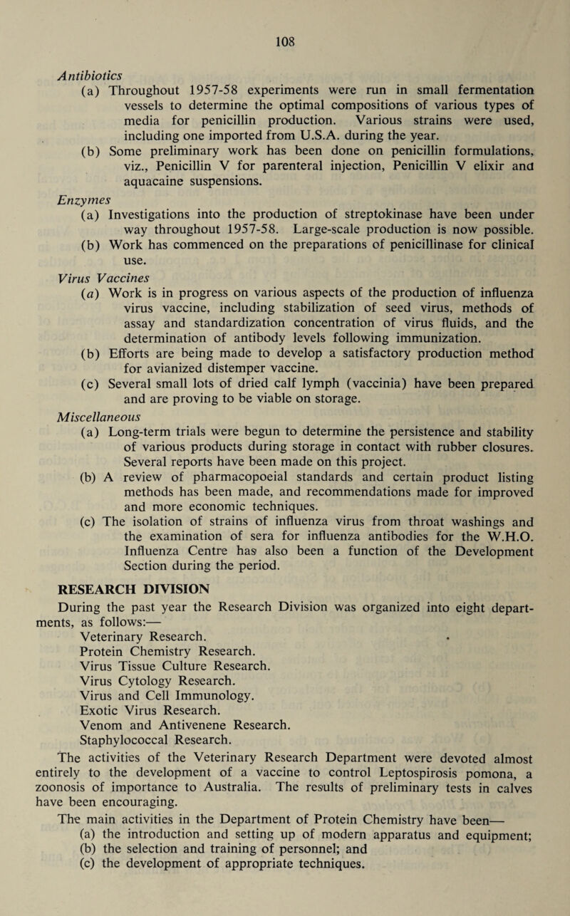 Antibiotics (a) Throughout 1957-58 experiments were run in small fermentation vessels to determine the optimal compositions of various types of media for penicillin production. Various strains were used, including one imported from U.S.A. during the year. (b) Some preliminary work has been done on penicillin formulations, viz., Penicillin V for parenteral injection, Penicillin V elixir and aquacaine suspensions. Enzymes (a) Investigations into the production of streptokinase have been under way throughout 1957-58. Large-scale production is now possible. (b) Work has commenced on the preparations of penicillinase for clinical use. Virus Vaccines («) Work is in progress on various aspects of the production of influenza virus vaccine, including stabilization of seed virus, methods of assay and standardization concentration of virus fluids, and the determination of antibody levels following immunization. (b) Efforts are being made to develop a satisfactory production method for avianized distemper vaccine. (c) Several small lots of dried calf lymph (vaccinia) have been prepared and are proving to be viable on storage. Miscellaneous (a) Long-term trials were begun to determine the persistence and stability of various products during storage in contact with rubber closures. Several reports have been made on this project. (b) A review of pharmacopoeial standards and certain product listing methods has been made, and recommendations made for improved and more economic techniques. (c) The isolation of strains of influenza virus from throat washings and the examination of sera for influenza antibodies for the W.H.O. Influenza Centre has also been a function of the Development Section during the period. RESEARCH DIVISION During the past year the Research Division was organized into eight depart¬ ments, as follows:— Veterinary Research. Protein Chemistry Research. Virus Tissue Culture Research. Virus Cytology Research. Virus and Cell Immunology. Exotic Virus Research. Venom and Antivenene Research. Staphylococcal Research. The activities of the Veterinary Research Department were devoted almost entirely to the development of a vaccine to control Leptospirosis pomona, a zoonosis of importance to Australia. The results of preliminary tests in calves have been encouraging. The main activities in the Department of Protein Chemistry have been— (a) the introduction and setting up of modern apparatus and equipment; (b) the selection and training of personnel; and (c) the development of appropriate techniques.
