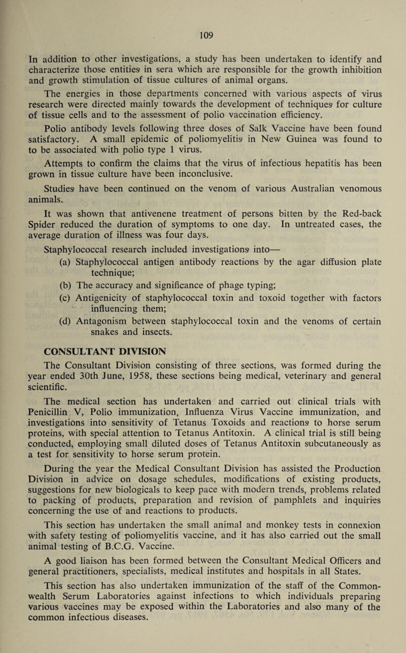 In addition to other investigations, a study has been undertaken to identify and characterize those entities' in sera which are responsible for the growth inhibition and growth stimulation of tissue cultures of animal organs. The energies in those departments concerned with various aspects of virus research were directed mainly towards the development of techniques- for culture of tissue cells and to the assessment of polio vaccination efficiency. Polio antibody levels following three doses of Salk Vaccine have been found satisfactory. A small epidemic of poliomyelitis' in New Guinea was found to to be associated with polio type 1 virus. Attempts to confirm the claims that the virus of infectious hepatitis has been grown in tissue culture have been inconclusive. Studies have been continued on the venom of various Australian venomous animals. It was shown that antivenene treatment of persons bitten by the Red-back Spider reduced the duration of symptoms to one day. In untreated cases, the average duration of illness was four days. Staphylococcal research included investigations into— (a) Staphylococcal antigen antibody reactions by the agar diffusion plate technique; (b) The accuracy and significance of phage typing; (c) Antigenicity of staphylococcal toxin and toxoid together with factors influencing them; (d) Antagonism between staphylococcal toxin and the venoms of certain snakes and insects. CONSULTANT DIVISION The Consultant Division consisting of three sections, was formed during the year ended 30th June, 1958, these sections being medical, veterinary and general scientific. The medical section has undertaken and carried out clinical trials with Penicillin V, Polio immunization, Influenza Virus Vaccine immunization, and investigations into sensitivity of Tetanus Toxoids and reactions to horse serum proteins, with special attention to Tetanus Antitoxin. A clinical trial is still being conducted, employing small diluted doses of Tetanus Antitoxin subcutaneously as a test for sensitivity to horse serum protein. During the year the Medical Consultant Division has assisted the Production Division in advice on dosage schedules, modifications of existing products, suggestions for new biologicals to keep pace with modern trends, problems related to packing of products, preparation and revision of pamphlets and inquiries concerning the use of and reactions to products. This section has undertaken the small animal and monkey tests in connexion with safety testing of poliomyelitis vaccine, and it has also carried out the small animal testing of B.C.G. Vaccine. A good liaison has been formed between the Consultant Medical Officers and general practitioners, specialists, medical institutes and hospitals in all States. This section has also undertaken immunization of the staff of the Common¬ wealth Serum Laboratories against infections to which individuals preparing various vaccines may be exposed within the Laboratories and also many of the common infectious diseases.