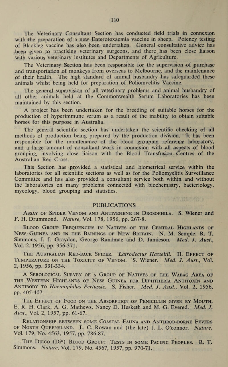 The Veterinary Consultant Section has conducted field trials in connexion with the preparation of a new Enterotoxaemia vaccine in sheep. Potency testing of Blackleg vaccine has also been undertaken. General consultative advice has been given to practising veterinary surgeons, and there has been close liaison with various veterinary institutes and Departments of Agriculture. The Veterinary Section Jaas been responsible for the supervision of purchase and transportation of monkeys from overseas to Melbourne, and the maintenance of their health. The high standard of animal husbandry has safeguarded these animals whilst being held for preparation of Poliomyelitis Vaccine. The general supervision of all veterinary problems and animal husbandry of all other animals held at the Commonwealth Serum Laboratories has been maintained by this section. A project has been undertaken for the breeding of suitable horses for the production of hyperimmune serum as a result of the inability to obtain suitable horses for this purpose in Australia. The general scientific section has undertaken the scientific checking of all methods of production being prepared by the production division. It has been responsible for the maintenance of the blood grouping reference laboratory, and a large amount of consultant work in connexion with all aspects of blood grouping, involving close liaison with the Blood Transfusion Centres of the Australian Red Cross. This Section has provided a statistical and biometrical service within the laboratories for all scientific sections as well as for the Poliomyelitis Surveillance Committee and has also provided a consultant service both within and without the laboratories on many problems connected with biochemistry, bacteriology, mycology, blood grouping and statistics. PUBLICATIONS Assay of Spider Venom and Antivenene in Drosophila. S. Wiener and F. H. Drummond. Nature, Vol. 178, 1956, pp. 267-8. Blood Group Frequencies in Natives of the Central Highlands of New Guinea and in the Bainings of New Britain. N. M. Semple, R. T. Simmons, J. J. Graydon, George Randmae and D. Jamieson. Med. J. Aust., Vol. 2, 1956, pp. 356-371. The Australian Red-back Spider. Latrodectus Hasseltii. II. Effect of Temperature on the Toxicity of Venom. S. Wiener. Med. J. Aust., Vol. 2, 1956, pp. 331-334.. A Serological Survey of a Group of Natives of the Wabag Area of the Western Highlands of New Guinea for Diphtheria Antitoxin and Antibody to Haemophilus Pertussis. S. Fisher. Med. J. Aust., Vol. 2, 1956, pp. 405-407. The Effect of Food on the Absorption of Penicillin given by Mouth. E. R. H. Clark, A. G. Mathews, Nancy D. Hesketh and M. G. Evered. Med. J. Aust., Vol. 2, 1957, pp. 61-67. Relationship between some Coastal Fauna and Anthrod-borne Fevers of North Queensland. L. C. Rowan and (the late) J. L. O’connor. Nature, Vol. 179, No. 4563, 1957, pp. 786-87. The Diego (Dia) Blood Group: Tests in some Pacific Peoples. R. T. Simmons. Nature, Vol. 179, No. 4567, 1957, pp. 970-71.