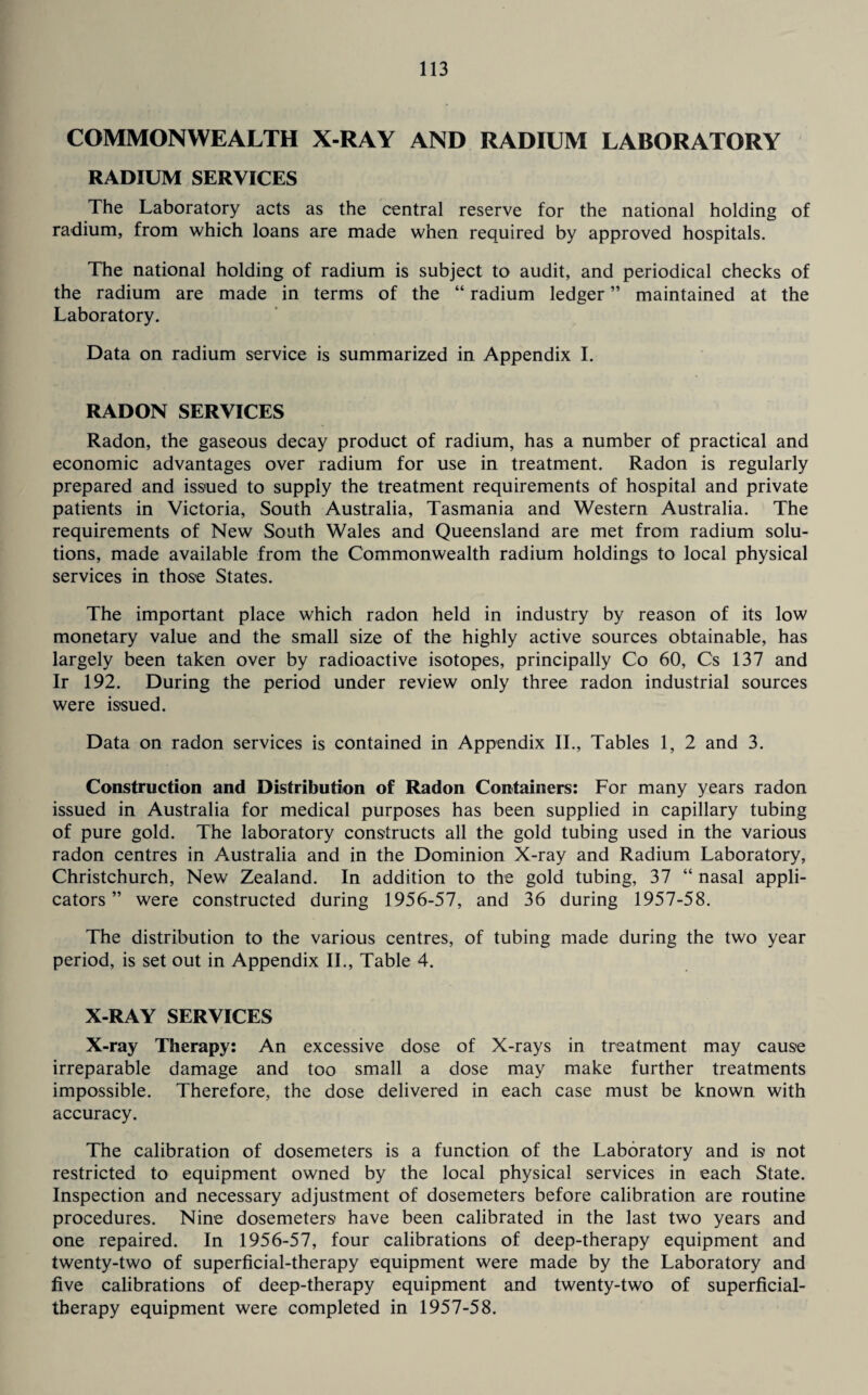 COMMONWEALTH X-RAY AND RADIUM LABORATORY RADIUM SERVICES The Laboratory acts as the central reserve for the national holding of radium, from which loans are made when required by approved hospitals. The national holding of radium is subject to audit, and periodical checks of the radium are made in terms of the “ radium ledger ” maintained at the Laboratory. Data on radium service is summarized in Appendix I. RADON SERVICES Radon, the gaseous decay product of radium, has a number of practical and economic advantages over radium for use in treatment. Radon is regularly prepared and issued to supply the treatment requirements of hospital and private patients in Victoria, South Australia, Tasmania and Western Australia. The requirements of New South Wales and Queensland are met from radium solu¬ tions, made available from the Commonwealth radium holdings to local physical services in those States. The important place which radon held in industry by reason of its low monetary value and the small size of the highly active sources obtainable, has largely been taken over by radioactive isotopes, principally Co 60, Cs 137 and Ir 192. During the period under review only three radon industrial sources were issued. Data on radon services is contained in Appendix II., Tables 1, 2 and 3. Construction and Distribution of Radon Containers: For many years radon issued in Australia for medical purposes has been supplied in capillary tubing of pure gold. The laboratory constructs all the gold tubing used in the various radon centres in Australia and in the Dominion X-ray and Radium Laboratory, Christchurch, New Zealand. In addition to the gold tubing, 37 “ nasal appli¬ cators ” were constructed during 1956-57, and 36 during 1957-58. The distribution to the various centres, of tubing made during the two year period, is set out in Appendix II., Table 4. X-RAY SERVICES X-ray Therapy: An excessive dose of X-rays in treatment may cause irreparable damage and too small a dose may make further treatments impossible. Therefore, the dose delivered in each case must be known with accuracy. The calibration of dosemeters is a function of the Laboratory and is not restricted to equipment owned by the local physical services in each State. Inspection and necessary adjustment of dosemeters before calibration are routine procedures. Nine dosemeters have been calibrated in the last two years and one repaired. In 1956-57, four calibrations of deep-therapy equipment and twenty-two of superficial-therapy equipment were made by the Laboratory and five calibrations of deep-therapy equipment and twenty-two of superficial- therapy equipment were completed in 1957-58.