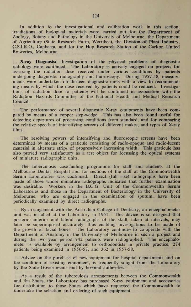 In addition to the investigational and calibration work in this section, irradiations of biological materials were carried out for the Department of Zoology, Botany and Pathology in the University of Melbourne, the Department of Agriculture (State Research Farm, Werribee), the Division of Plant Industry, C.S.I.R.O., Canberra, and for the Hop Research Station of the Carlton United Breweries, Melbourne. X-ray Diagnosis: Investigation of the physical problems of diagnostic radiology were continued. The Laboratory is actively engaged on projects for assessing the radiation dose received under various conditions by patients undergoing diagnostic radiography and fluoroscopy. During 1957-58, measure¬ ments were undertaken on thirteen diagnostic units with a view to recommend¬ ing means by which the dose received by patients could be reduced. Investiga¬ tions of radiation dose to patients1 will be continued in association with the Radiation Hazards Committee of the National Health and Medical Research Council. The performance of several diagnostic X-ray equipments have been com¬ pared by means of a copper step-wedge. This has also been found useful for detecting departures of processing conditions from standard, and for comparing the relative speeds of intensifying screens of different makes, and types of X-ray films. The resolving powers of intensifying and fluoroscopic screens have been determined by means of a graticule consisting of radio-opaque and radio-lucent material in alternate strips of progressively increasing width. This graticule has also proved very satisfactory as a test object for focussing the optical systems of miniature radiographic units. The tuberculosis case-finding programme for staff and students at the Melbourne Dental Hospital and for sections of the staff at the Commonwealth Serum Laboratories was continued. Direct (full size) radiographs have been made of those whose miniature radiographs indicated that further examination was desirable. Workers in the B.C.G. Unit of the Commonwealth Serum Laboratories and those in the Department of Bacteriology in the University of Melbourne, who are engaged in the examination of sputum, have been periodically examined by direct radiographs. By arrangement with the Australian College of Dentistry, an encephalometer unit was installed at the Laboratory in 1951. This device is so designed that posterior-anterior and lateral radiographs of the skull, taken at intervals, may later be superimposed accurately, thus enabling investigations to be made of the growth of facial bones. The Laboratory continues to co-operate with the Department of Anatomy in the University of Melbourne in such a project and during the two year period 742 patients were radiographed. The encephalo¬ meter is available by arrangement to orthodontists in private practice, 274 patients being examined in 1956-57, and 362 in 1957-58. Advice on the purchase of new equipment for hospital departments and on the condition of existing equipment, is frequently sought from the Laboratory by the State Governments and by hospital authorities. As a result of the tuberculosis arrangements between the Commonwealth and the States, the Laboratory has purchased X-ray equipment and accessories for distribution to those States which have requested the Commonwealth to undertake the selection and ordering of such equipment.