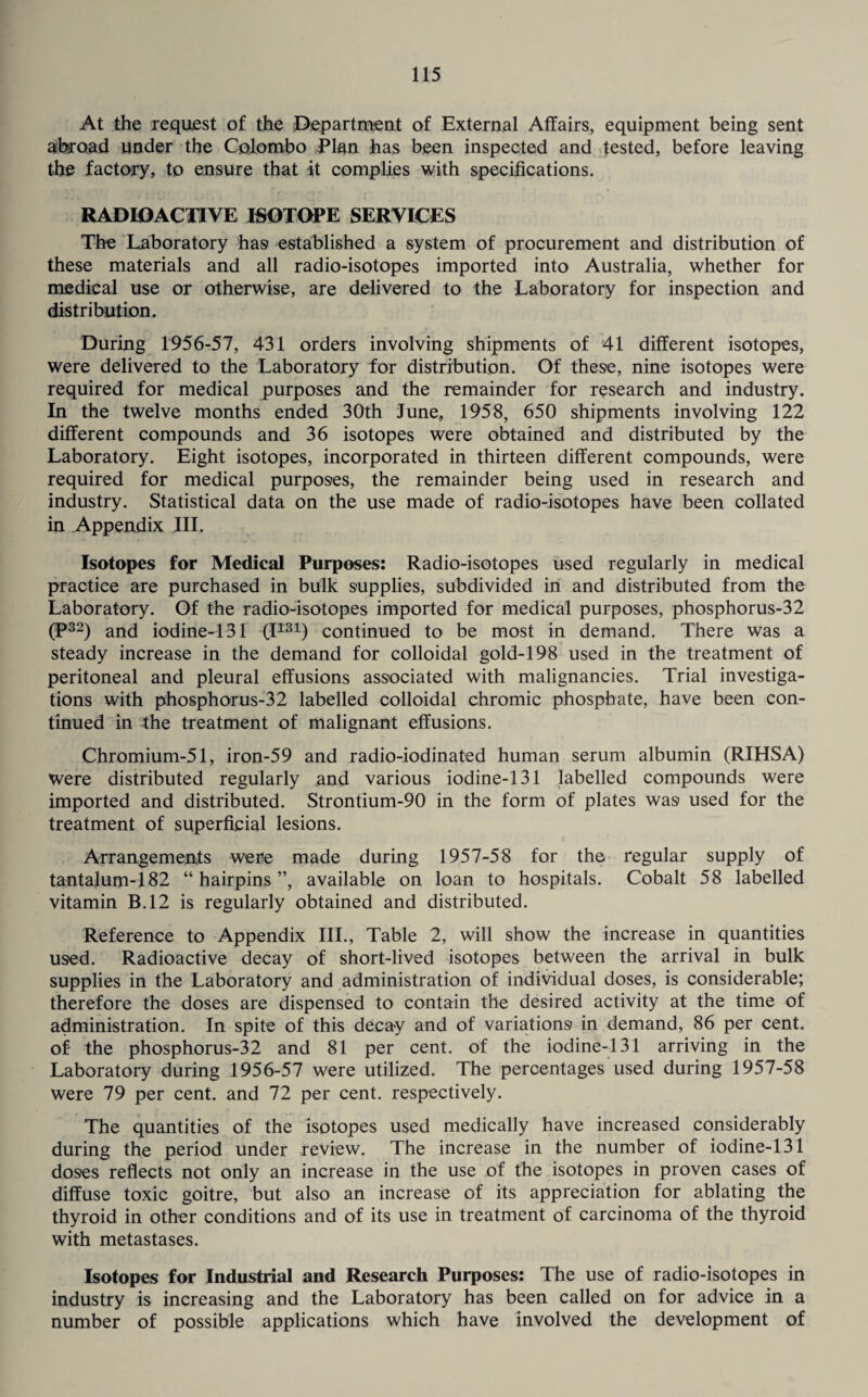 At the request of the Department of External Affairs, equipment being sent abroad under the Colombo Plan has been inspected and tested, before leaving the factory, to ensure that it complies with specifications. RADIOACTIVE ISOTOPE SERVICES The Laboratory has established a system of procurement and distribution of these materials and all radio-isotopes imported into Australia, whether for medical use or otherwise, are delivered to the Laboratory for inspection and distribution. During 1956-57, 431 orders involving shipments of 41 different isotopes, were delivered to the Laboratory for distribution. Of these, nine isotopes were required for medical purposes and the remainder for research and industry. In the twelve months ended 30th June, 1958, 650 shipments involving 122 different compounds and 36 isotopes were obtained and distributed by the Laboratory. Eight isotopes, incorporated in thirteen different compounds, were required for medical purposes, the remainder being used in research and industry. Statistical data on the use made of radio-isotopes have been collated in Appendix III. Isotopes for Medical Purposes: Radio-isotopes used regularly in medical practice are purchased in bulk supplies, subdivided in and distributed from the Laboratory. Of the radio-isotopes imported for medical purposes, phosphorus-32 (P32) and iodine-131 (I131) continued to be most in demand. There was a steady increase in the demand for colloidal gold-198 used in the treatment of peritoneal and pleural effusions associated with malignancies. Trial investiga¬ tions with phosphorus-32 labelled colloidal chromic phosphate, have been con¬ tinued in the treatment of malignant effusions. Chromium-51, iron-59 and radio-iodinated human serum albumin (RIHSA) were distributed regularly and various iodine-131 labelled compounds were imported and distributed. Strontium-90 in the form of plates was used for the treatment of superficial lesions. Arrangements were made during 1957-58 for the regular supply of tantalum-182 “hairpins”, available on loan to hospitals. Cobalt 58 labelled vitamin B.12 is regularly obtained and distributed. Reference to Appendix III., Table 2, will show the increase in quantities used. Radioactive decay of short-lived isotopes between the arrival in bulk supplies in the Laboratory and administration of individual doses, is considerable; therefore the doses are dispensed to contain the desired activity at the time of administration. In spite of this decay and of variations in demand, 86 per cent, of the phosphorus-32 and 81 per cent, of the iodine-131 arriving in the Laboratory during 1956-57 were utilized. The percentages used during 1957-58 were 79 per cent, and 72 per cent, respectively. The quantities of the isotopes used medically have increased considerably during the period under review. The increase in the number of iodine-131 doses reflects not only an increase in the use of the isotopes in proven cases of diffuse toxic goitre, but also an increase of its appreciation for ablating the thyroid in other conditions and of its use in treatment of carcinoma of the thyroid with metastases. Isotopes for Industrial and Research Purposes: The use of radio-isotopes in industry is increasing and the Laboratory has been called on for advice in a number of possible applications which have involved the development of