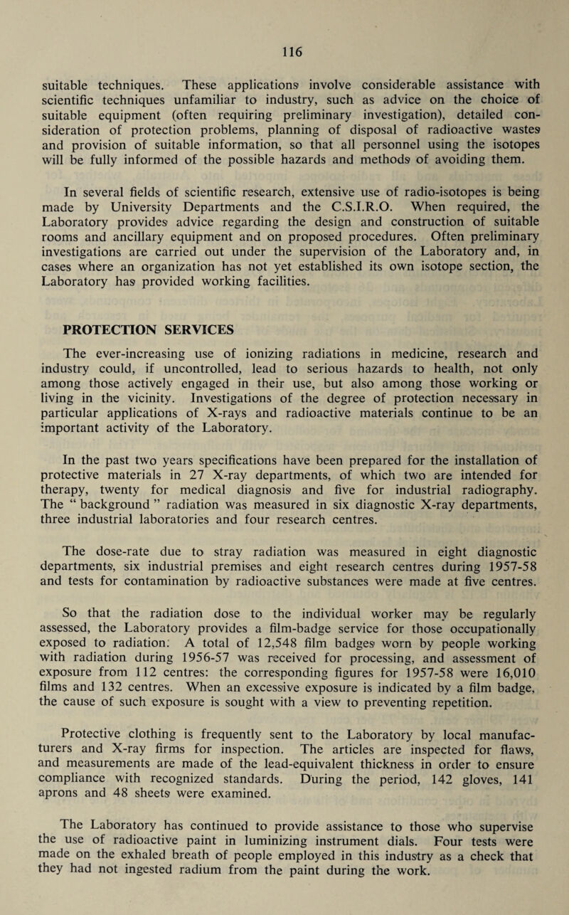 suitable techniques. These applications involve considerable assistance with scientific techniques unfamiliar to industry, such as advice on the choice of suitable equipment (often requiring preliminary investigation), detailed con¬ sideration of protection problems, planning of disposal of radioactive wastes and provision of suitable information, so that all personnel using the isotopes will be fully informed of the possible hazards and methods of avoiding them. In several fields of scientific research, extensive use of radio-isotopes is being made by University Departments and the C.S.I.R.O. When required, the Laboratory provides advice regarding the design and construction of suitable rooms and ancillary equipment and on proposed procedures. Often preliminary investigations are carried out under the supervision of the Laboratory and, in cases where an organization has not yet established its own isotope section, the Laboratory has provided working facilities. PROTECTION SERVICES The ever-increasing use of ionizing radiations in medicine, research and industry could, if uncontrolled, lead to serious hazards to health, not only among those actively engaged in their use, but also among those working or living in the vicinity. Investigations of the degree of protection necessary in particular applications of X-rays and radioactive materials continue to be an important activity of the Laboratory. In the past two years specifications have been prepared for the installation of protective materials in 27 X-ray departments, of which two are intended for therapy, twenty for medical diagnosis and five for industrial radiography. The “ background ” radiation was measured in six diagnostic X-ray departments, three industrial laboratories and four research centres. The dose-rate due to stray radiation was measured in eight diagnostic departments, six industrial premises and eight research centres during 1957-58 and tests for contamination by radioactive substances were made at five centres. So that the radiation dose to the individual worker may be regularly assessed, the Laboratory provides a film-badge service for those occupationally exposed to radiation: A total of 12,548 film badges worn by people working with radiation during 1956-57 was received for processing, and assessment of exposure from 112 centres: the corresponding figures for 1957-58 were 16,010 films and 132 centres. When an excessive exposure is indicated by a film badge, the cause of such exposure is sought with a view to preventing repetition. Protective clothing is frequently sent to the Laboratory by local manufac¬ turers and X-ray firms for inspection. The articles are inspected for flaws, and measurements are made of the lead-equivalent thickness in order to ensure compliance with recognized standards. During the period, 142 gloves, 141 aprons and 48 sheets were examined. The Laboratory has continued to provide assistance to those who supervise the use of radioactive paint in luminizing instrument dials. Four tests were made on the exhaled breath of people employed in this industry as a check that they had not ingested radium from the paint during the work.