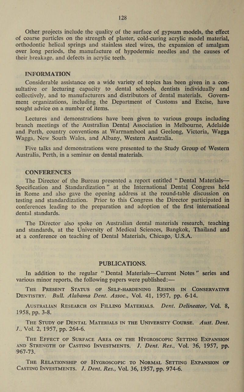 Other projects include the quality of the surface of gypsum models, the effect of coarse particles on the strength of plaster, cold-curing acrylic model material, orthodontic helical springs and stainless steel wires, the expansion of amalgam over long periods, the manufacture of hypodermic needles and the causes of their breakage, and defects in acrylic teeth. INFORMATION Considerable assistance on a wide variety of topics has been given in a con¬ sultative or lecturing capacity to dental schools, dentists individually and collectively, and to manufacturers and distributors of dental materials. Govern¬ ment organizations, including the Department of Customs and Excise, have sought advice on a number of items. Lectures and demonstrations have been given to various groups including branch meetings of the Australian Dental Association in Melbourne, Adelaide and Perth, country conventions at Warrnambool and Geelong, Victoria, Wagga Wagga, New South Wales, and Albany, Western Australia. Five talks and demonstrations were presented to the Study Group of Western Australia, Perth, in a seminar on dental materials. CONFERENCES The Director of the Bureau presented a report entitled “ Dental Materials— Specification and Standardization ” at the International Dental Congress held in Rome and also gave the opening address at the round-table discussion on testing and standardization. Prior to this Congress the Director participated in conferences leading to the preparation and adoption of the first international dental standards. The Director also spoke on Australian dental materials research, teaching and standards, at the University of Medical Sciences, Bangkok, Thailand and at a conference on teaching of Dental Materials, Chicago, U.S.A. PUBLICATIONS. In addition to the regular “ Dental Materials—Current Notes ” series and various minor reports, the following papers were published:— The Present Status of Self-hardening Resins in Conservative Dentistry. Bull. Alabama Dent. Assoc., Vol. 41, 1957, pp. 6-14. Australian Research on Filling Materials. Dent. Delineator, Vol. 8, 1958, pp. 3-8. The Study of Dental Materials in the University Course. Aust. Dent. J., Vol. 2, 1957, pp. 264-6. The Effect of Surface Area on the Hygroscopic Setting Expansion and Strength of Casting Investments. /. Dent. Res., Vol. 36, 1957, pp. 967-73. The Relationship of Hygroscopic to Normal Setting Expansion of Casting Investments. J. Dent. Res., Vol. 36, 1957, pp. 974-6.