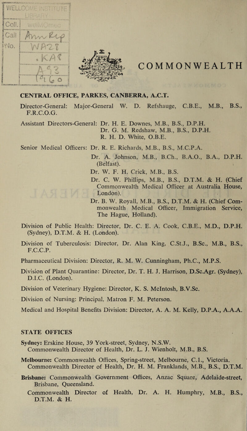 CENTRAL OFFICE, PARKES, CANBERRA, A.C.T. Director-General: Major-General W. D. Refshauge, C.B.E., M.B., B.S., F.R.C.O.G. Assistant Directors-General: Dr. H. E. Downes, M.B., B.S., D.P.H. Dr. G. M. Redshaw, M.B., B.S., D.P.H. R. H. D. White, O.B.E. Senior Medical Officers: Dr. R. E. Richards, M.B., B.S., M.C.P.A. Dr. A. Johnson, M.B., B.Ch., B.A.O., B.A., D.P.H. (Belfast). Dr. W. F. H. Crick, M.B., B.S. Dr. C. W. Phillips, M.B., B.S., D.T.M. & H. (Chief Commonwealth Medical Officer at Australia House, London). Dr. B. W. Royall, M.B., B.S., D.T.M. & H. (Chief Com¬ monwealth Medical Officer, Immigration Service, The Hague, Holland). Division of Public Health: Director, Dr. C. E. A. Cook, C.B.E., M.D., D.P.H. (Sydney), D.T.M. & H. (London). Division of Tuberculosis: Director, Dr. Alan King, C.St.J., B.Sc., M.B., B.S., F.C.C.P. Pharmaceutical Division: Director, R. M. W. Cunningham, Ph.C., M.P.S. Division of Plant Quarantine: Director, Dr. T. H. J. Harrison, D.Sc.Agr. (Sydney), D.LC. (London). Division of Veterinary Hygiene: Director, K. S. McIntosh, B.V.Sc. Division of Nursing: Principal, Matron F. M. Peterson. Medical and Hospital Benefits Division: Director, A. A. M. Kelly, D.P.A., A.A.A. STATE OFFICES Sydney: Erskine House, 39 York-street, Sydney, N.S.W. Commonwealth Director of Health, Dr. L. J. Wienholt, M.B., B.S. Melbourne: Commonwealth Offices, Spring-street, Melbourne, C.I., Victoria. Commonwealth Director of Health, Dr. H. M. Franklands, M.B., B.S., D.T.M. Brisbane: Commonwealth Government Offices, Anzac Square, Adelaide-street, Brisbane, Queensland. Commonwealth Director of Health, Dr. A. H. Humphry, M.B., B.S., D.T.M. & H.