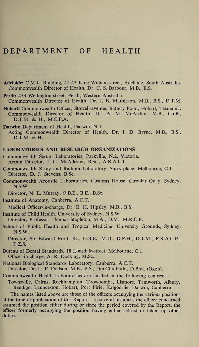 DEPARTMENT OF HEALTH Adelaide: C.M.L. Building, 41-47 King William-street, Adelaide, South Australia. Commonwealth Director of Health, Dr. C. S. Barbour, M.B., B.S. Perth: 473 Wellington-street, Perth, Western Australia. Commonwealth Director of Health, Dr. J. B. Mathieson, M.B., B.S., D.T.M. Hobart: Commonwealth Offices, Stowell-avenue. Battery Point, Hobart, Tasmania. Commonwealth Director of Health, Dr. A. M. McArthur, M.B., Ch.B., D.T.M. & H., M.C.P.A. Darwin: Department of Health, Darwin, N.T. Acting Commonwealth Director of Health, Dr. I. D. Byrne, M.B., B.S., D.T.M. & H. LABORATORIES AND RESEARCH ORGANIZATIONS Commonwealth Serum Laboratories, Parkville, N.2, Victoria. Acting Director, J. C. McAllester, B.Sc., A.R.A.C.I. Commonwealth X-ray and Radium Laboratory, Surry-place, Melbourne, C.l. Director, D. J. Stevens, B.Sc. Commonwealth Acoustic Laboratories, Customs House, Circular Quay, Sydney, N.S.W. Director, N. E. Murray, O.B.E., B.E., B.Sc. Institute of Anatomy, Canberra, A.C.T. Medical Officer-in-charge, Dr. E. H. Hipsley, M.B., B.S. Institute of Child Health, University of Sydney, N.S.W. Director, Professor Thomas Stapleton, M.A., D.M., M.R.C.P. School of Public Health and Tropical Medicine, University Grounds, Sydney, N.S.W. Director, Sir Edward Ford, Kt., O.B.E., M.D., D.P.H., D.T.M., F.R.A.C.P., F.Z.S. Bureau of Dental Standards, 18 Lonsdale-street, Melbourne, C.l. Officer-in-charge, A. R. Docking, M.Sc. National Biological Standards Laboratory, Canberra, A.C.T. Director, Dr. L. F. Dodson, M.B., B.S., Dip.Clin.Path., D.Phil. (Oxon). Commonwealth Health Laboratories are located at the following centres:— Townsville, Cairns, Rockhampton, Toowoomba, Lismore, Tamworth, Albury, Bendigo, Launceston, Hobart, Port Pirie, Kalgoorlie, Darwin, Canberra. The names listed above are those of the officers occupying the various positions at the time of publication of this Report. In several instances the officer concerned assumed the position either during or since the period covered by the Report, the officer formerly occupying the position having either retired or taken up other duties.